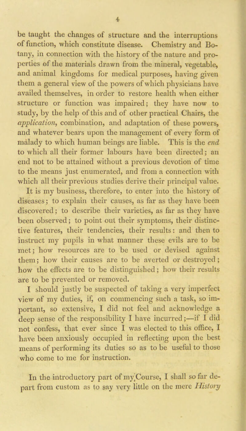 be tauglit the changes of structure and the interruptions of function, whicli constitute disease. Chemistry and Bo- tany, in connection with the history of the nature and pro- perties of the materials drawn from the mineral, vegetable, and animal kingdoms for medical purposes, having given them a general view of the powers of which physicians have availed themselves, in order to restore health when either structure or function was impaired; they have now to study, by the help of this and of other practical Chairs, the application, combination, and adaptation of these powers, and whatever bears upon the management of every form of malady to which human beings are liable. This is the end to which all their former labours have been directed; an end not to be attained without a previous devotion of time to the means just enumerated, and from a connection with which all their previous studies derive their principal value. It is my business, therefore, to enter into the history of diseases; to explain their causes, as far as they have been discovered; to describe their varieties, as far as they have been observed; to point out their symptoms, their distinc- tive features, their tendencies, their results; and then to instruct my pupils in what manner these evils are to be met; how resources are to be used or devised against them; how their causes are to be averted or destroyed; how the effects are to be distinguished; how their results are to be prevented or removed. I should justly be suspected of taking a very imperfect view of my duties, if, on commencing such a task, so im- portant, so extensive, I did not feel and acknowledge a deep sense of the responsibility I have incurred;—if I did not confess, that ever since I was elected to this office, I have been anxiously occupied in reflecting upon the best means of performing its duties so as to be useful to those who come to me for instruction. In the introductory part of my]Course, I shall so far de- part from custom as to say very little on the mere History