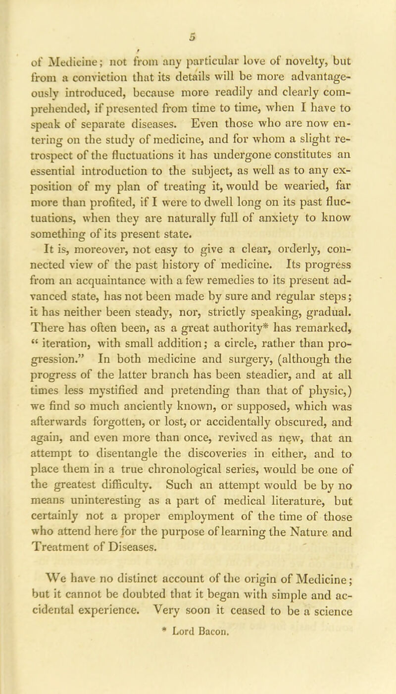 of Medicine; not from any particular love of novelty, but from a conviction that its details will be more advantage- ously introduced, because more readily and clearly com- prehended, if presented from time to time, when I have to speak of separate diseases. Even those who are now en- tering on the study of medicine, and for whom a slight re- trospect of the fluctuations it has undergone constitutes an essential introduction to the subject, as well as to any ex- position of my plan of treating it, would be wearied, far more than profited, if I were to dwell long on its past fluc- tuations, when they are naturally full of anxiety to know something of its present state. It is, moreover, not easy to give a clear, orderly, con- nected view of the past history of medicine. Its progress from an acquaintance with a few remedies to its present ad- vanced state, has not been made by sure and regular steps; it has neither been steady, nor, strictly speaking, gradual. There has often been, as a great authority* has remarked, “ iteration, with small addition; a circle, rather than pro- gression.” In both medicine and surgery, (although the progress of the latter branch has been steadier, and at all times less mystified and pretending than that of physic,) we find so much anciently known, or supposed, which was afterwards forgotten, or lost, or accidentally obscured, and again, and even more than once, revived as new, that an attempt to disentangle the discoveries in either, and to place them in a true chronological series, would be one of the greatest difficulty. Such an attempt would be by no means uninteresting as a part of medical literature, but certainly not a proper employment of the time of those who attend here for the purpose of learning the Nature and Treatment of Diseases. We have no distinct account of the origin of Medicine; but it cannot be doubted that it began with simple and ac- cidental experience. Very soon it ceased to be a science • Lord Bacon.