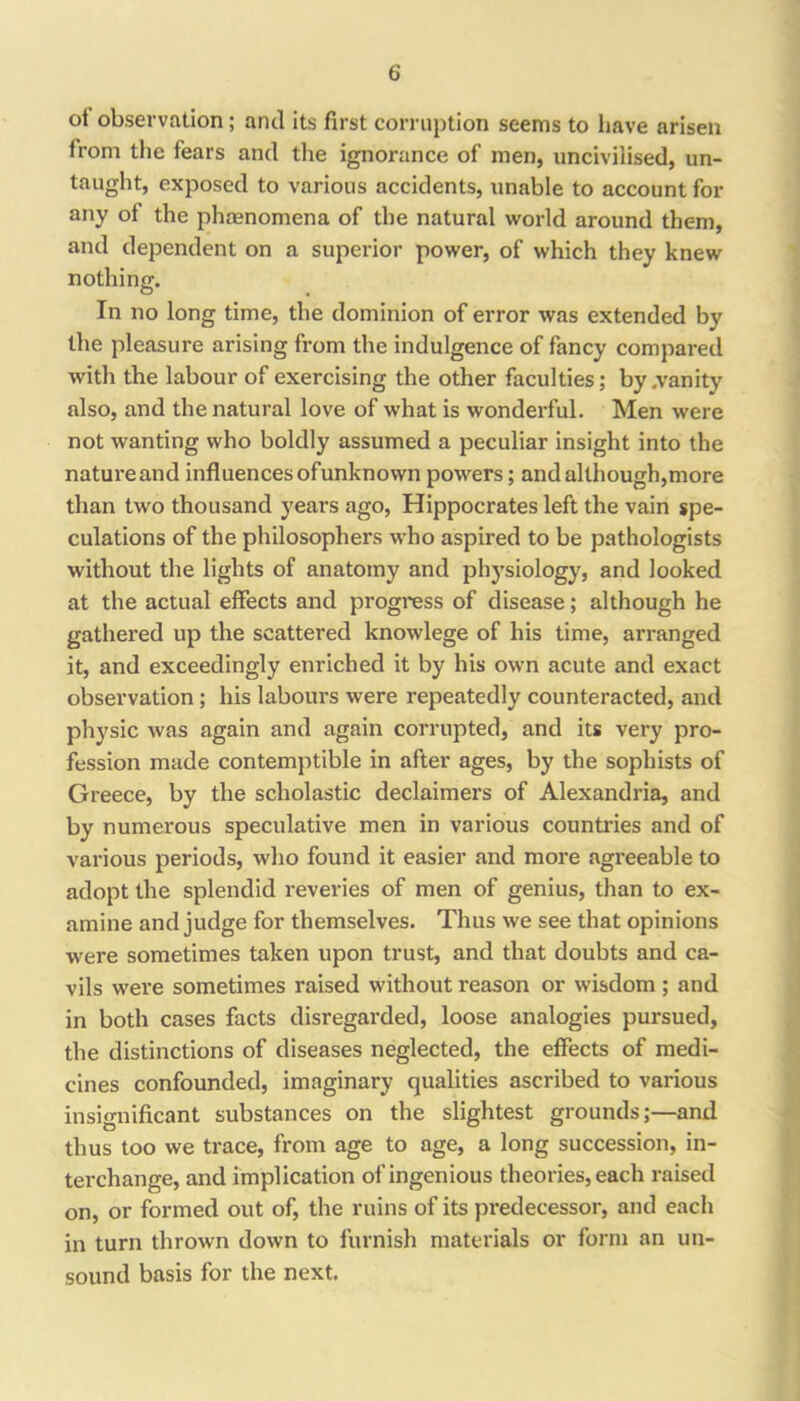 ot observation; and its first corruption seems to liave arisen from the fears and the ignorance of men, uncivilised, un- taught, exposed to various accidents, unable to account for any of the phenomena of the natural world around them, and dependent on a superior power, of which they knew nothiniT. In no long time, the dominion of error was extended by the pleasure arising from the indulgence of fancy compared with the labour of exercising the other faculties; by .vanity also, and the natural love of what is wonderful. Men were not wanting who boldly assumed a peculiar insight into the natm’eand influences ofunknown powers; and although,more than two thousand years ago, Hippocrates left the vain spe- culations of the philosophers who aspired to be pathologists without the lights of anatomy and physiology, and looked at the actual effects and progress of disease; although he gathered up the scattered knowlege of his time, arranged it, and exceedingly enriched it by his own acute and exact observation; his labours were repeatedly counteracted, and physic was again and again corrupted, and its very pro- fession made contemptible in after ages, by the sophists of Greece, by the scholastic declaimers of Alexandria, and by numerous speculative men in various countries and of various periods, who found it easier and more agreeable to adopt the splendid reveries of men of genius, than to ex- amine and judge for themselves. Thus we see that opinions were sometimes taken upon trust, and that doubts and ca- vils wei*e sometimes raised without reason or wisdom; and in both cases facts disregarded, loose analogies pursued, the distinctions of diseases neglected, the effects of medi- cines confounded, imaginary qualities ascribed to various insignificant substances on the slightest grounds;—and thus too we trace, from age to age, a long succession, in- terchange, and implication of ingenious theories, each raised on, or formed out of, the ruins of its predecessor, and each in turn thrown down to furnish materials or form an un- sound basis for the next.