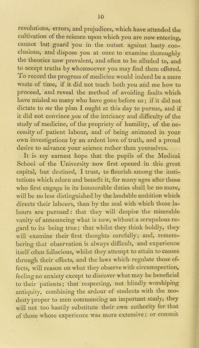 revolutions, errors, and prejudices, whicli have attended tlie cultivation of the science upon which you are now entering, cannot but guard you in the outset against hasty con- clusions, and dispose you at once to examine tlioroughly the theories now prevalent, and often to be alluded to, and to accept truths by whomsoever you may find them offered. To record the progress of medicine would indeed be a mere w’aste of time, if it did not teach both you and me how to proceed, and reveal the method of avoiding faults which have misled so many who have gone before us; if it did not dictate to me the plan I ought at this day to pursue, and if it did not convince of the intricacy and difficulty of the study of medicine, of the propriety of humility, of the ne- cessity of patient labour, and of being animated in your own investigations by an ardent love of truth, and a proud desire to advance your science rather than yourselves. It is my earnest hope that the pupils of the Medical School of the University now first opened in this great capital, but destined, I trust, to flourish among the insti- tutions which adorn and benefit it, for many ages after those who first engage in its lionourable duties shall be no more, will be no less distinguished by the laudable ambition which directs their labours, than by the zeal with which those la- bours are pursued: that they will despise the miserable vanity of announcing what is new, without a scrupulous re- gard to its being true; that whilst they tliink boldly, they will examine their first thoughts carefully; and, remem- bering that observation is always difficult, and experience itself often fallacious, whilst they attempt to attain to causes through their effects, and the laws which regulate those ef- fects, will reason on what they observe with circumspection, feeling no anxiety except to discover what may be beneficial to their patients; that respecting, not blindly worshiping antiquity, combining the ardour of students with the mo- desty proper to men commencing an important study, they will not too hastily substitute their own authority for that of those whose experience was more extensive; or commit