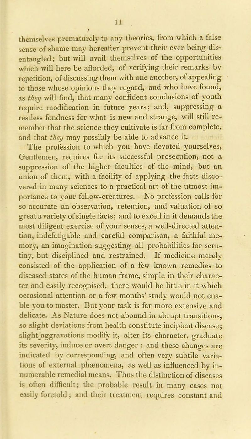themselves prematurely to any theories, from which a false sense of shame may hereafter prevent their ever being dis- entangled ; but will avail themselves of the opportunities which will here be afforded, of verifying their remarks by repetition, of discussing them with one another, of appealing to those whose opinions they regard, and who have found, as they will find, that many confident conclusions of youth require modification in future years; and, suppressing a restless fondness for what is new and strange, will still re- member that the science they cultivate is far from complete, and that they may possibly be able to advance it. The profession to which you have devoted yourselves. Gentlemen, requires for its successful prosecution, not a suppression of the higher faculties of the mind, but an union of them, with a facility of applying the facts disco- vered in many sciences to a practical art of the utmost im- portance to your fellow-creatures. No profession calls for so accurate an observation, retention, and valuation of so great a variety of single facts; and to excell in it demands the most diligent exercise of your senses, a well-directed atten- tion, indefatigable and careful comparison, a faithful me- mory, an imagination suggesting all probabilities for scru- tiny, but disciplined and restrained. If medicine merely consisted of the application of a few known remedies to diseased states of the human frame, simple in their charac- ter and easily recognised, there would be little in it which occasional attention or a few months’ study would not ena- ble you to master. But your task is far more extensive and delicate. As Nature does not abound in abrupt transitions, so slight deviations from health constitute incipient disease; slight_aggravations modify it, alter its character, graduate its severity, induce or avert danger : and these changes are indicated by corresponding, and often very subtile varia- tions of external phaenomena, as well as influenced by in- numerable remedial means. Thus the distinction of diseases is often difficult; the probable result in many cases not easily foretold ; and their treatment requires constant and