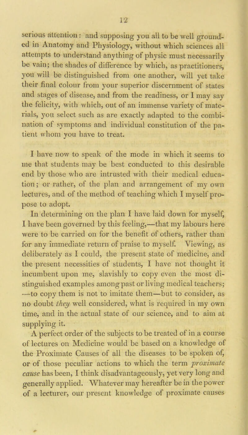 serious attention: and supposing you all to be well ground- ed in Anatomy and Physiology, without which sciences all attempts to understand anything of physic must necessarily be vain; the shades of difference by wliich, as practitioners, you will be distinguished from one another, will yet take their final colour from your superior discernment of states and stages of disease, and from the readiness, or 1 may say the felicity, with which, out of an immense variety of mate- rials, 3mu select such as are exactly adapted to the combi- nation of symptoms and individual constitution of the pa- tient whom you have to treat. I have now to speak of the mode in which it seems to me that students may be best conducted to this desirable end by those who are intrusted with their medical educa- tion ; or rather, of the plan and arrangement of my own lectures, and of the method of teaching which I myself pro- pose to adopt. In determining on the plan I have laid down for myself, I have been governed by this feeling,—that my labours here were to be carried on for the benefit of others, rather than for any immediate return of praise to myself. Viewing, as deliberately as I could, the present state of medicine, and the present necessities of students, I have not thought it incumbent upon me, slavishly to copy even the most di- stinguished examples among past or living medical teachers; —to copy them is not to imitate them—but to consider, as no doubt they well considered, what is required in my own time, and in the actual state of our science, and to aim at supplying it. A perfect order of the subjects to be treated of in a course of lectures on Medicine would be based on a knowledge of the Proximate Causes of all the diseases to be spoken of, or of those peculiar actions to which the term ‘proximate came has been, I think disadvantageously, yet very long and generally applied. Whatever may hereafter be in the power of a lecturer, our present knowledge of proximate causes