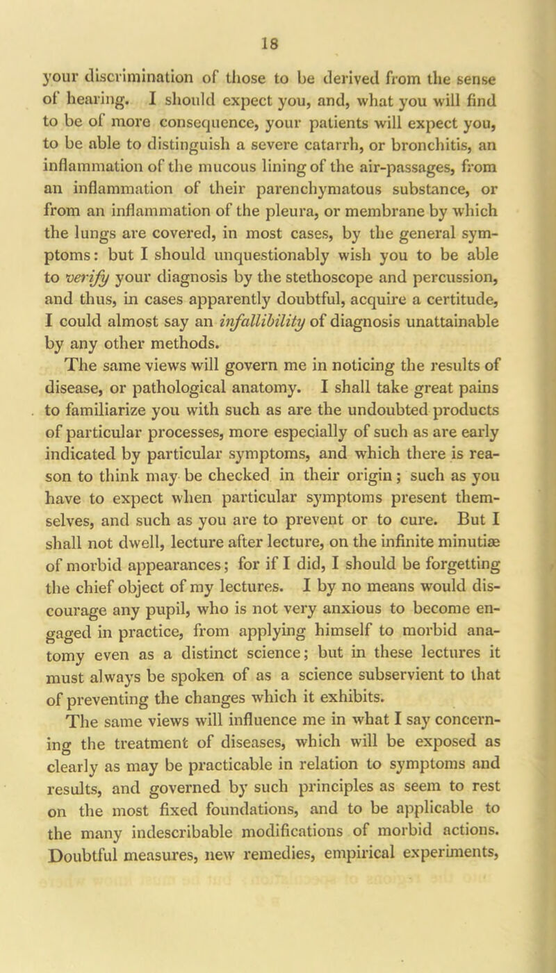 your discrimination of those to be derived from the sense of hearing. I should expect you, and, what you will find to be of more consequence, your patients will expect you, to be able to distinguish a severe catarrh, or bronchitis, an inflammation of the mucous lining of the air-passages, from an inflammation of their parenchymatous substance, or from an inflammation of the pleura, or membrane by which the lungs are covered, in most cases, by the general sym- ptoms : but I should unquestionably wish you to be able to verify your diagnosis by the stethoscope and percussion, and thus, in cases apparently doubtful, acquire a certitude, I could almost say an infallibility of diagnosis unattainable by any other methods. The same views will govern me in noticing the results of disease, or pathological anatomy. I shall take great pains to familiarize you with such as are the undoubted products of particular processes, more especially of such as are early indicated by particular symptoms, and which there is rea- son to think may be checked in their origin; such as you have to expect when particular symptoms present them- selves, and such as you are to prevent or to cure. But I shall not dwell, lecture after lecture, on the infinite minutiae of morbid appearances; for if I did, I should be forgetting the chief object of my lectures. I by no means would dis- courage any pupil, who is not very anxious to become en- gaged in practice, from applying himself to morbid ana- tomy even as a distinct science; but in these lectures it must always be spoken of as a science subservient to that of preventing the changes which it exhibits. The same views will influence me in what I say concern- ing the treatment of diseases, which will be exposed as clearly as may be practicable in relation to symptoms and results, and governed by such principles as seem to rest on the most fixed foundations, and to be applicable to the many indescribable modifications of morbid actions. Doubtful measures, new remedies, empirical experiments.