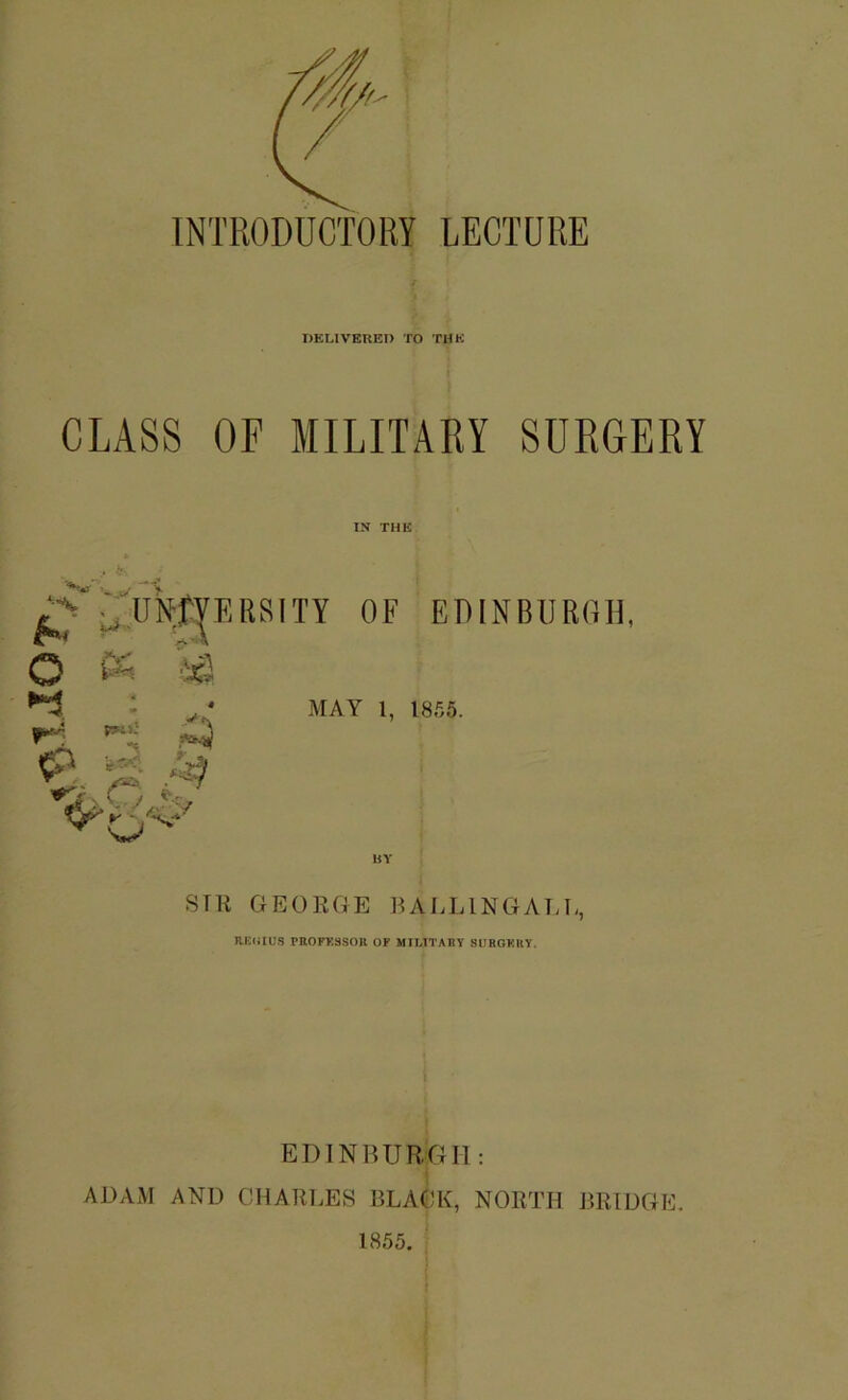 INTRODUCTORY LECTURE DELIVEUEI) TO THK i CLASS OF MILITARY SURGERY IN THK '■^‘■OlNlfyEKSITY OF EDINBURGH, Li O K ►i O'' MAY 1, 1855. SIR GEORGE RALLINGALU, REIilU.S PttOFKSSOIl OF MIMTABT SDRGKKY. EDINBURGH : ADAM AND CHARLES BLACK, NORTH BRIDGE. 1855.