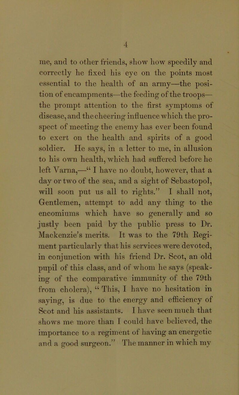 me, and to other friends, show liow speedily and correctly he fixed his eye on the points most essential to the health of an army—the posi- tion of encampments—the feeding of the troops— the prompt attention to the first symptoms of disease, and the cheering influence which the pro- spect of meeting the enemy has ever been found to exert on the health and spirits of a good soldier. He says, in a letter to me, in allusion to his own health, which had suffered before he left Varna,—“ I have no doubt, however, that a day or two of the sea, and a sight of Sebastopol, will soon put us all to rights.” I shall not, Gentlemen, attempt to add any thing to the encomiums which have so generally and so justly been paid by the public press to Dr. Mackenzie’s merits. It was to the 79th Kegi- ment particularly that his services were devoted, in conjunction with his friend Dr. Scot, an old pupil of this class, and of whom he says (speak- ing of the comparative immunity of the 79th from cholera), “ This, I have no hesitation in saying, is due to the energy and efficiency of Scot and his assistants. I have seen much that shows me more than I could have believed, the importance to a regiment of having an energetic and a good surgeon.” The manner in which my