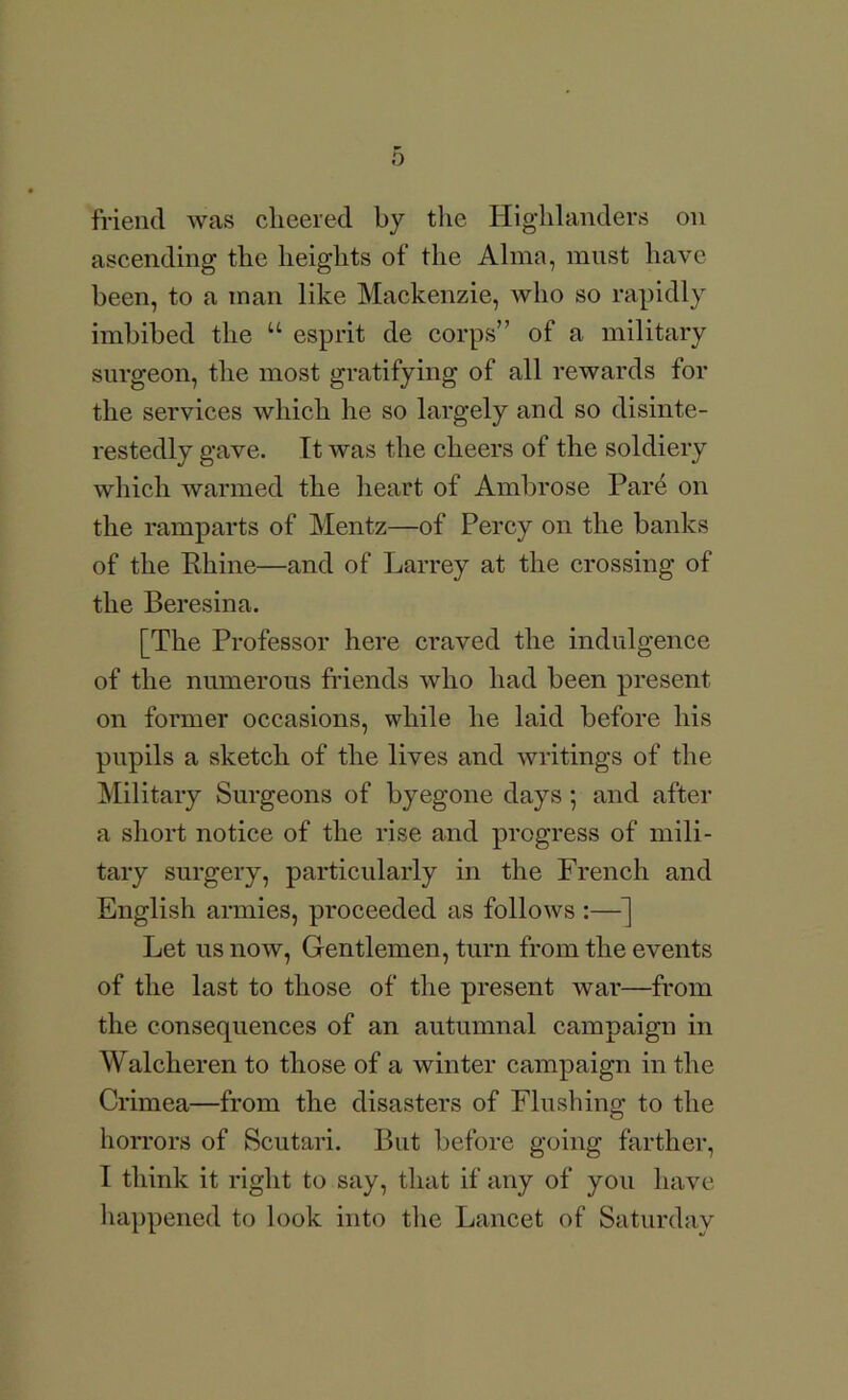 friend was cheered by the Highlanders on ascending the heights of the Alma, must have been, to a man like Mackenzie, who so rapidly imbibed the “ esprit de corps” of a military surgeon, the most gratifying of all rewards for the services which he so largely and so disinte- restedly gave. It was the cheers of the soldiery which warmed the heart of Ambrose Par4 on the ramparts of Mentz—of Percy on the banks of the Rhine—and of Larrey at the crossing of the Beresina. [The Professor here craved the indulgence of the numerous friends who had been present on former occasions, while he laid before his pupils a sketch of the lives and writings of the jMilitary Surgeons of byegone days; and after a short notice of the rise and progress of mili- tary surgery, particularly in the French and English armies, proceeded as follows :—] Let us now, Gentlemen, turn from the events of the last to those of the present war—from the consequences of an autumnal campaign in Walcheren to those of a winter campaign in the Crimea—from the disasters of Flushing to the horrors of Scutari. But before going farther, I think it right to say, that if any of you have happened to look into tlie Lancet of Saturday