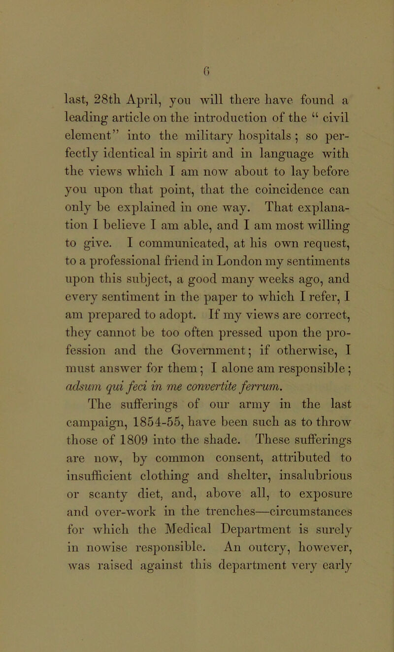 G last, 28tli April, you will there have found a leading article on the introduction of the “ civil element” into the military hospitals ; so per- fectly identical in spirit and in language with the views which I am now about to lay before you upon that point, that the coincidence can only be explained in one way. That explana- tion I believe I am able, and I am most willing to give. I communicated, at his own request, to a professional friend in London my sentiments upon this subject, a good many weeks ago, and every sentiment in the paper to which I refer, I am prepared to adopt. If my views are correct, they cannot be too often pressed upon the pro- fession and the Government; if otherwise, I must answer for them; I alone am responsible; aclsuin qui feci in me convertite ferrum. The sulferings of our army in the last campaign, 1854-55, have been snch as to throw those of 1809 into the shade. These sufferings are now, by common consent, attributed to insufficient clothing and shelter, insalubrious or scanty diet, and, above all, to exposure and over-work in the trenches—circumstances for which the Medical Department is surely in nowise responsible. An outcry, however, was raised against this department very early