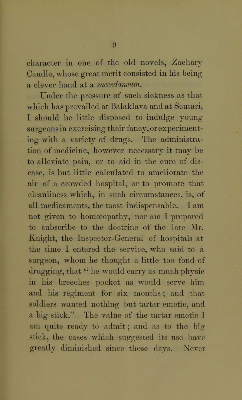 character in one of the old novels, Zachary Candle, whose great merit consisted in his being a clever hand at a succedaneum. Under the pressure of such sickness as that which has prevailed at Balaklava and at Scutari, I should be little disposed to indulge young surgeons in exercising their fancy, or experiment- ing with a variety of drugs. The administra- tion of medicine, however necessary it may be to alleviate pain, or to aid in the cure of dis- ease, is but little calculated to ameliorate the air of a crowded hospital, or to promote tliat cleanliness which, in such circumstances, is, of all medicaments, the most indispensable. I am not given to homoeopathy, nor am I prepared to subscribe to the doctrine of the late Mr. Knight, the Inspector-General of hospitals at the time I entered the service, who said to a surgeon, whom he thought a little too fond of drugging, that “ he would carry as much physic in his breeches pocket as would serve him and his regiment for six months; and that soldiers wanted nothing but tartar emetic, and a big stick.” The value of the tartar emetic 1 am quite ready to admit 5 and as to the big stick, the cases which suggested its use have greatly diminished since those days. Never