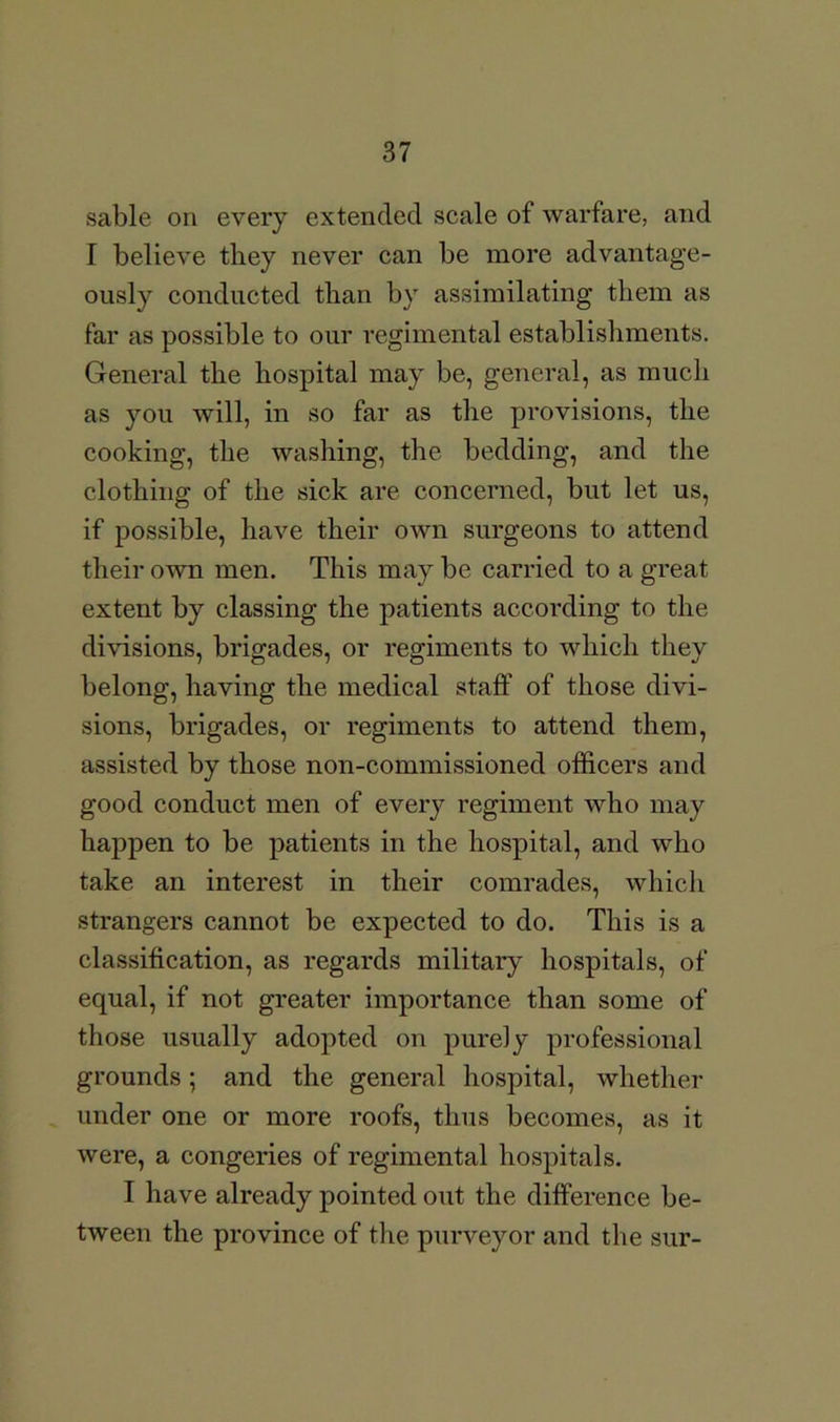 sable on every extended scale of warfare, and I believe they never can be more advantage- ously conducted than by assimilating them as far as possible to our regimental establishments. General the hospital may be, general, as much as you will, in so far as the provisions, the cooking, the washing, the bedding, and the clothing of the sick are concerned, but let us, if possible, have their own surgeons to attend their own men. This may be carried to a great extent by classing the patients according to the divisions, brigades, or regiments to which they belong, having the medical staff of those divi- sions, brigades, or regiments to attend them, assisted by those non-commissioned officers and good conduct men of every regiment who may happen to be patients in the hospital, and who take an interest in their comrades, which strangers cannot be expected to do. This is a classification, as regards military hospitals, of equal, if not greater importance than some of those usually adopted on purely professional grounds; and the general hospital, whether under one or more roofs, thus becomes, as it were, a congeries of regimental hospitals. I have already pointed out the difference be- tween the province of the purveyor and the sur-