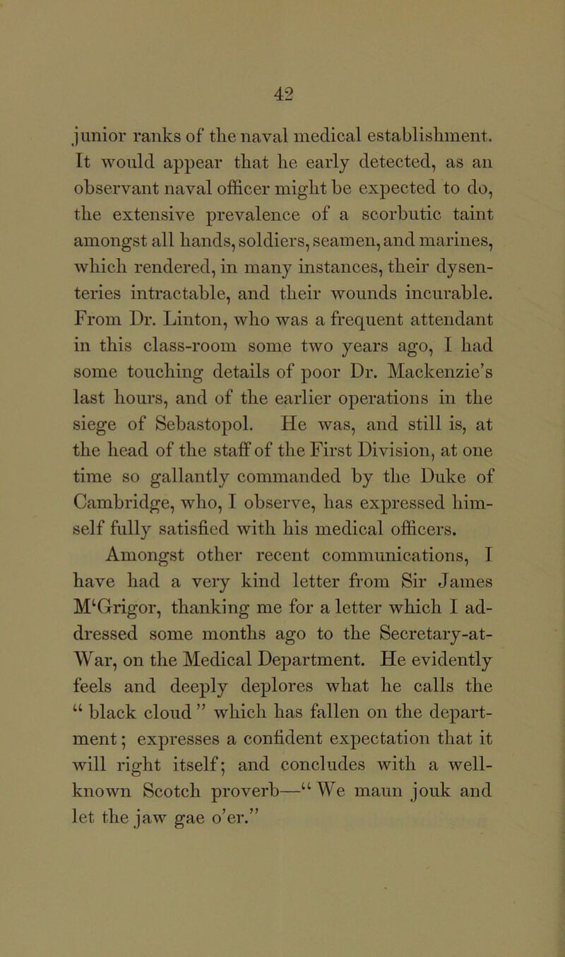 junior ranks of the naval medical establishment. It would appear that he early detected, as an observant naval officer might be expected to do, the extensive prevalence of a scorbutic taint amongst all hands, soldiers, seamen, and marines, Avhich rendered, in many instances, their dysen- teries intractable, and their wounds incurable. From Dr. Linton, who was a frequent attendant in this class-room some two years ago, I had some touching details of poor Dr. Mackenzie’s last hours, and of the earlier operations in the siege of Sebastopol. He was, and still is, at the head of the staff of the First Division, at one time so gallantly commanded by the Duke of Cambridge, who, I observe, has expressed him- self fully satisfied with his medical officers. Amongst other recent communications, I have had a very kind letter fi'om Sir James M‘Grrigor, thanking me for a letter which I ad- dressed some months ago to the Secretary-at- War, on the Medical Department. He evidently feels and deeply deplores what he calls the “ black cloud ” which has fallen on the depart- ment ; expresses a confident expectation that it will right itself; and concludes with a well- known Scotch proverb—“We maun jouk and let the jaw gae o’er.”