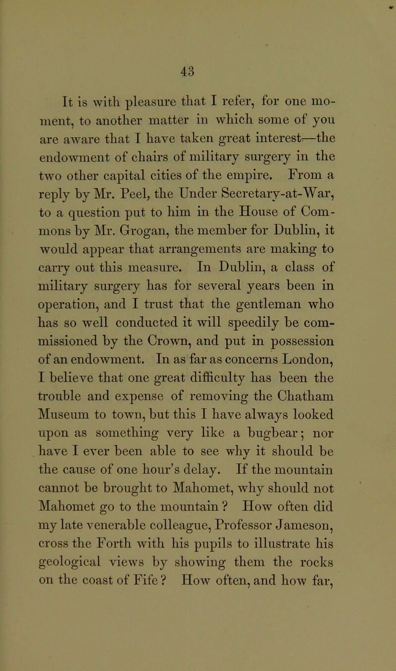 It is with pleasure that I refer, for one mo- ment, to another matter in which some of you are aware that I have taken great interest^—the endowment of chairs of military surgery in the two other capital cities of the empire. From a reply by Mr. Peel, the Under Secretary-at-War, to a question put to him in the House of Com- mons by Mr. Grogan, the member for Dublin, it would appear that arrangements are making to cany out this measure. In Dublin, a class of military surgery has for several years been in operation, and I trust that the gentleman who has so well conducted it will speedily be com- missioned by the Crown, and put in possession of an endowment. In as far as concerns London, I believe that one great difficulty has been the trouble and expense of removing the Chatham Museum to town, but this I have always looked upon as something very like a bugbear; nor have I ever been able to see why it should be the cause of one hour’s delay. If the mountain cannot be brought to Mahomet, why should not Mahomet go to the mountain ? How often did my late venerable colleague. Professor Jameson, cross the Forth with his pupils to illustrate his geological views by showing them the rocks on the coast of Fife ? How often, and how far.