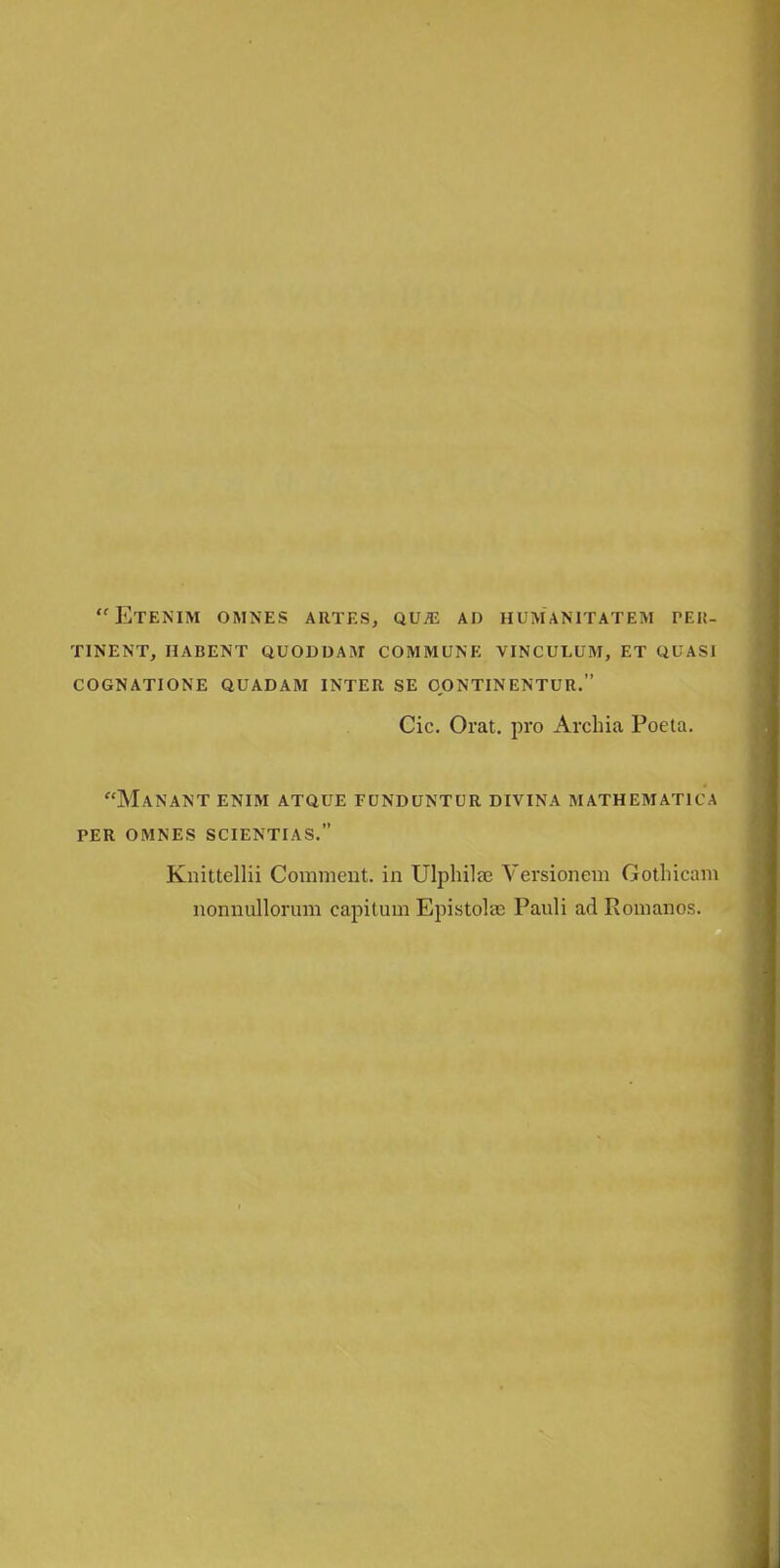 Etenim omnes artes, qvje ad humanitatem TEK- TINENT, HABENT QUOD DAM COMMUNE VINCULUM, ET QUASI COGNATIONE QUADAM INTER SE OONTINENTUR. Cic. Orat. pro Archia Poeta. Manant enim atque funduntur divina mathematu a per omnes scientias. Knittellii Comment, in Ulplrilte Versionem Gotlricam nonnullorum capitum Epistoke Pauli ad Romanos.