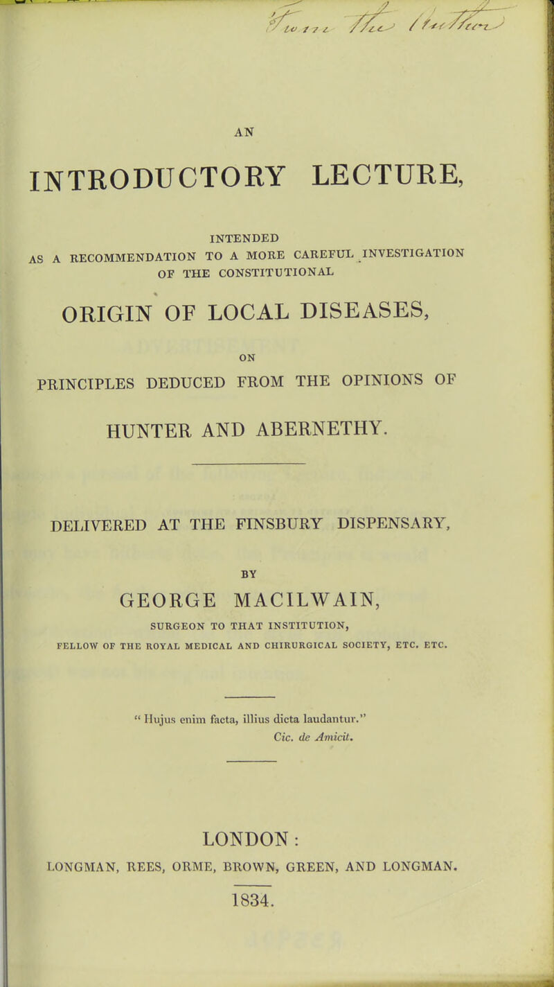 AN INTRODUCTORY LECTURE, INTENDED AS A RECOMMENDATION TO A MORE CAREFUL INVESTIGATION OF THE CONSTITUTIONAL ORIGIN OF LOCAL DISEASES, ON PRINCIPLES DEDUCED FROM THE OPINIONS OF HUNTER AND ABERNETHY. DELIVERED AT THE FINSBURY DISPENSARY, BY GEORGE MACILWAIN, SURGEON TO THAT INSTITUTION, FELLOW OF THE ROYAL MEDICAL AND CHIRURGICAL SOCIETY, ETC. ETC.  Hujus enim facta, illius dicta laudantuv. Cic. de Amicit. LONDON: LONGMAN, REES, ORME, BROWN, GREEN, AND LONGMAN. 1834.