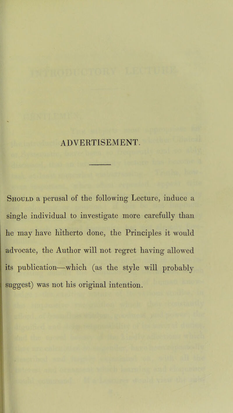 ADVERTISEMENT. Should a perusal of the following Lecture, induce a single individual to investigate more carefully than he may have hitherto done, the Principles it would advocate, the Author will not regret having allowed its publication—which (as the style will probably suggest) was not his original intention.