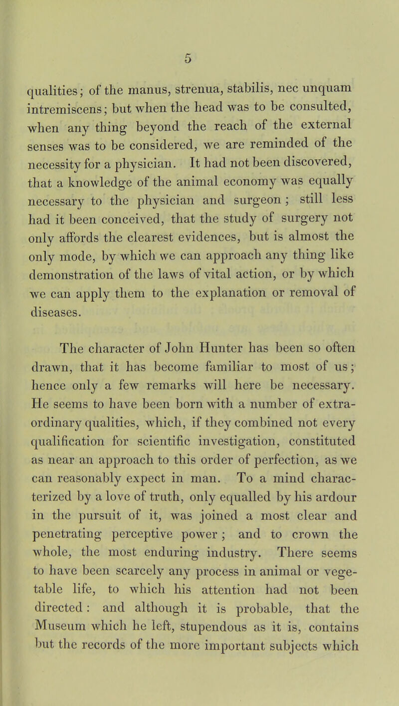 qualities; of the manus, strenua, stabilis, nec unquam intremiscens; but when the head was to be consulted, when any thing beyond the reach of the external senses was to be considered, we are reminded of the necessity for a physician. It had not been discovered, that a knowledge of the animal economy was equally necessary to the physician and surgeon; still less had it been conceived, that the study of surgery not only affords the clearest evidences, but is almost the only mode, by which we can approach any thing like demonstration of the laws of vital action, or by which we can apply them to the explanation or removal of diseases. The character of John Hunter has been so often drawn, that it has become familiar to most of us; hence only a few remarks will here be necessary. He seems to have been born with a number of extra- ordinary qualities, which, if they combined not every qualification for scientific investigation, constituted as near an approach to this order of perfection, as we can reasonably expect in man. To a mind charac- terized by a love of truth, only equalled by his ardour in the pursuit of it, was joined a most clear and penetrating perceptive power; and to crown the whole, the most enduring industry. There seems to have been scarcely any process in animal or vege- table life, to which his attention had not been directed: and although it is probable, that the Museum which he left, stupendous as it is, contains but the records of the more important subjects which