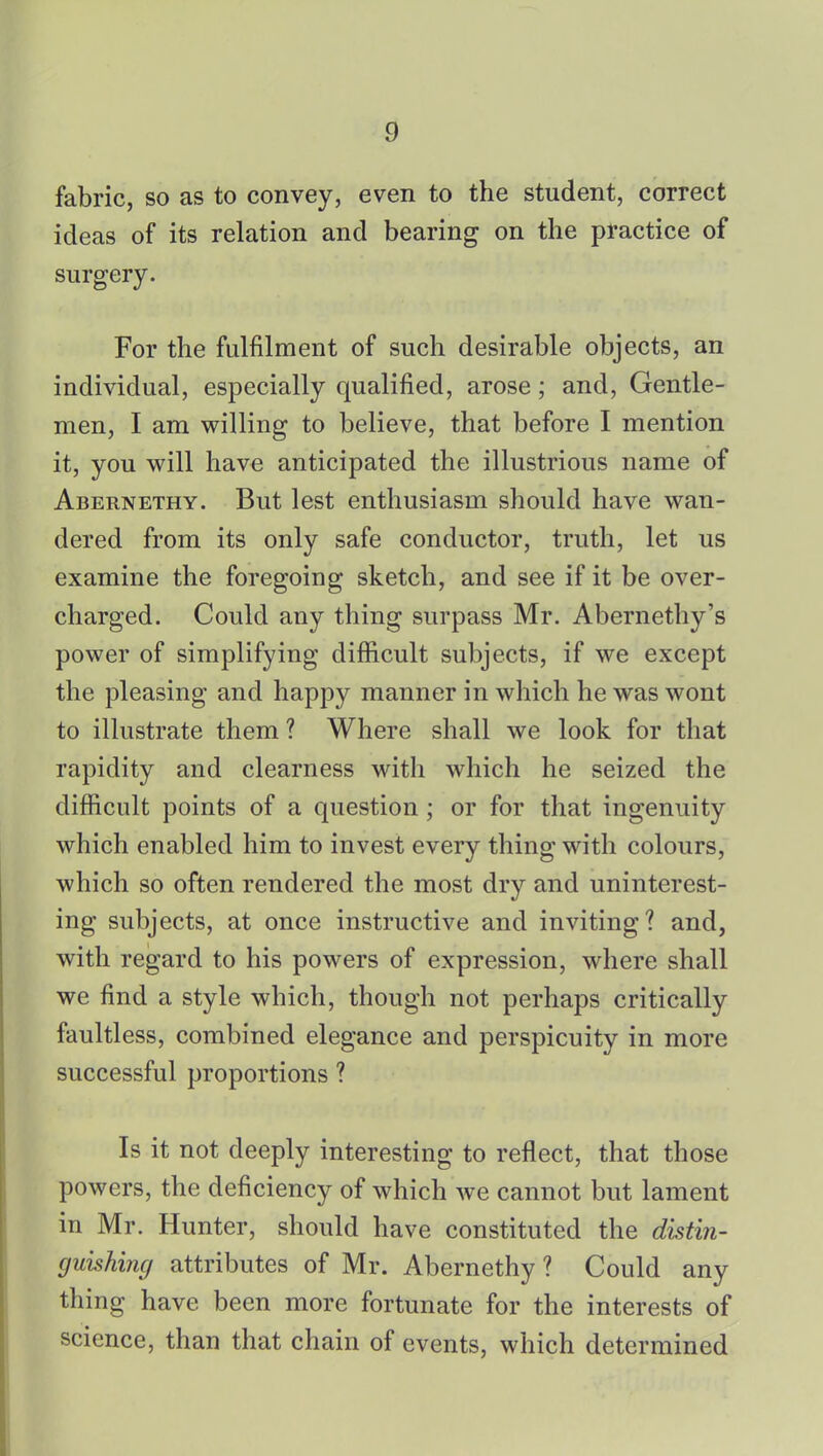 fabric, so as to convey, even to the student, correct ideas of its relation and bearing on the practice of surgery. For the fulfilment of such desirable objects, an individual, especially qualified, arose; and, Gentle- men, I am willing to believe, that before I mention it, you will have anticipated the illustrious name of Abernethy. But lest enthusiasm should have wan- dered from its only safe conductor, truth, let us examine the foregoing sketch, and see if it be over- charged. Could any thing surpass Mr. Abernethy's power of simplifying difficult subjects, if we except the pleasing and happy manner in which he was wont to illustrate them ? Where shall we look for that rapidity and clearness with which he seized the difficult points of a question ; or for that ingenuity which enabled him to invest every thing with colours, which so often rendered the most dry and uninterest- ing subjects, at once instructive and inviting? and, with regard to his powers of expression, where shall we find a style which, though not perhaps critically faultless, combined elegance and perspicuity in more successful proportions ? Is it not deeply interesting to reflect, that those powers, the deficiency of which we cannot but lament in Mr. Hunter, should have constituted the distin- guishing attributes of Mr. Abernethy ? Could any thing have been more fortunate for the interests of science, than that chain of events, which determined