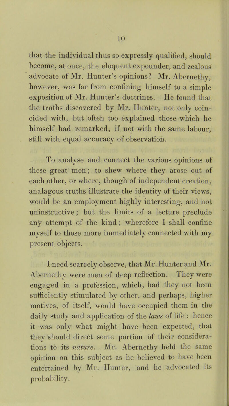 that the individual thus so expressly qualified, should become, at once, the eloquent expounder, and zealous advocate of Mr. Hunter's opinions? Mr. Abernethy, however, was far from confining himself to a simple exposition of Mr. Hunter's doctrines. He found that the truths discovered by Mr. Hunter, not only coin- cided with, but often too explained those which he himself had remarked, if not with the same labour, still with equal accuracy of observation. To analyse and connect the various opinions of these great men; to shew where they arose out of each other, or where, though of independent creation, analagous truths illustrate the identity of their views, would be an employment highly interesting, and not uninstructive; but the limits of a lecture preclude any attempt of the kind; wherefore I shall confine myself to those more immediately connected with my present objects. I need scarcely observe, that Mr. Hunter and Mr. Abernethy were men of deep reflection. They were engaged in a profession, which, had they not been sufficiently stimulated by other, and perhaps, higher motives, of itself, would have occupied them in the daily study and application of the laics of life : hence it was only what might have been expected, that they should direct some portion of their considera- tions to its nature. Mr. Abernethy held the same opinion on this subject as he believed to have been entertained by Mr. Hunter, and he advocated its probability.