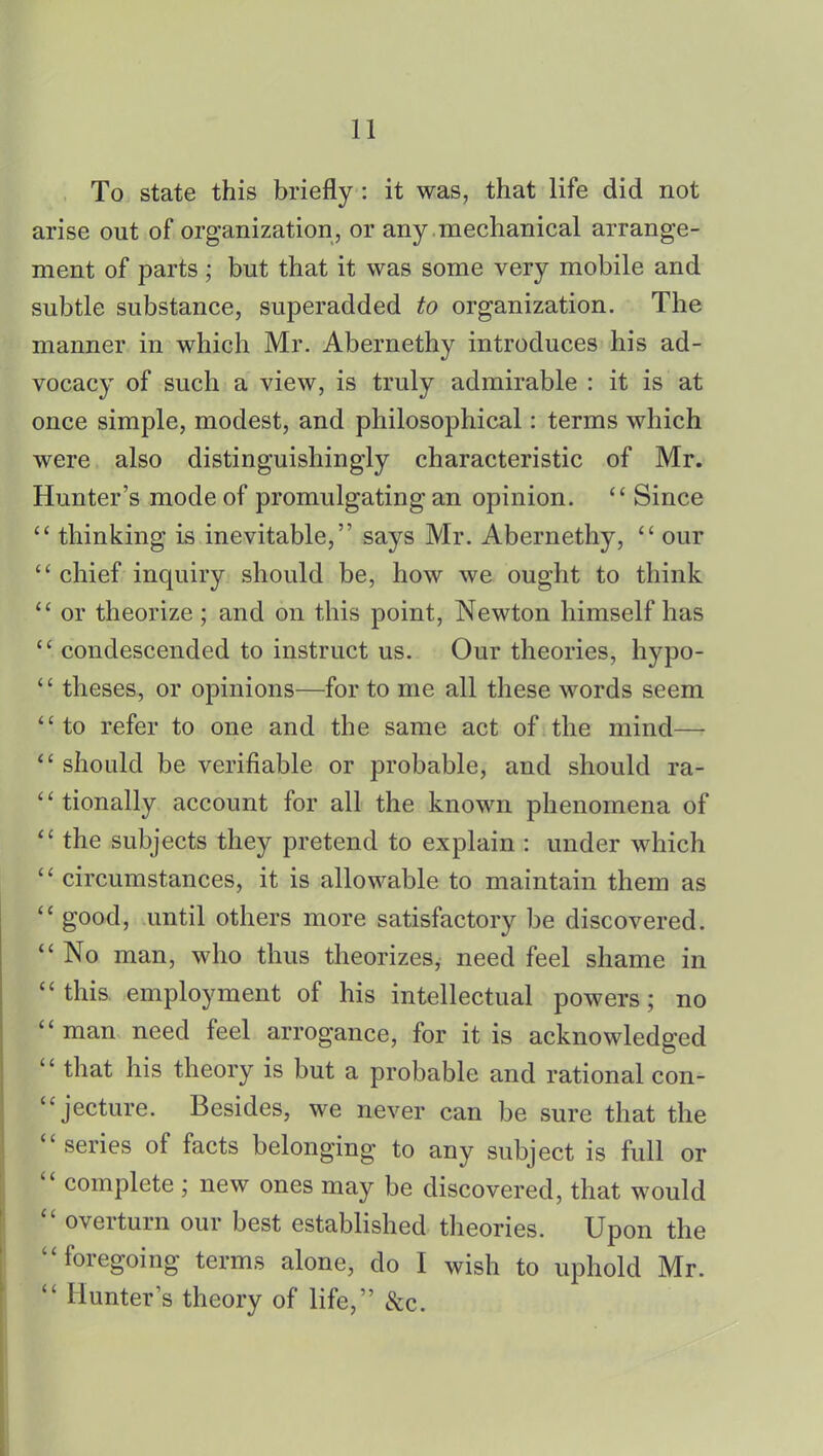 To state this briefly: it was, that life did not arise out of organization, or any .mechanical arrange- ment of parts ; but that it was some very mobile and subtle substance, superadded to organization. The manner in which Mr. Abernethy introduces his ad- vocacy of such a view, is truly admirable : it is at once simple, modest, and philosophical: terms which were also distinguishing^ characteristic of Mr. Hunter's mode of promulgating an opinion.  Since  thinking is inevitable, says Mr. Abernethy,  our chief inquiry should be, how we ought to think  or theorize ; and on this point, Newton himself has  condescended to instruct us. Our theories, hypo-  theses, or opinions—for to me all these words seem to refer to one and the same act of the mind—  should be verifiable or probable, and should ra- tionally account for all the known phenomena of  the subjects they pretend to explain : under which '' circumstances, it is allowable to maintain them as  good, until others more satisfactory be discovered.  No man, who thus theorizes, need feel shame in this employment of his intellectual powers; no man need feel arrogance, for it is acknowledged  that his theory is but a probable and rational con- jecture. Besides, we never can be sure that the  series of facts belonging to any subject is full or  complete ; new ones may be discovered, that would  overturn our best established theories. Upon the foregoing terms alone, do I wish to uphold Mr.  Hunter's theory of life, &c.