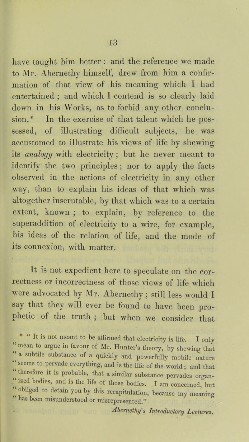 have taught him better : and the reference we made to Mr. Abernethy himself, drew from him a confir- mation of that view of his meaning which I had entertained ; and which I contend is so clearly laid down in his Works, as to forbid any other conclu- sion.* In the exercise of that talent which he pos- sessed, of illustrating difficult subjects, he was accustomed to illustrate his views of life by shewing its analogy with electricity; but he never meant to identify the two principles; nor to apply the facts observed in the actions of electricity in any other way, than to explain his ideas of that which was altogether inscrutable, by that which was to a certain extent, known ; to explain, by reference to the superaddition of electricity to a wire, for example, his ideas of the relation of life, and the mode of its connexion, with matter. It is not expedient here to speculate on the cor- rectness or incorrectness of those views of life which were advocated by Mr. Abernethy; still less would I say that they will ever be found to have been pro- phetic of the truth ; but when we consider that *  It is not meant to be affirmed that electricity is life. I only mean to argue in favour of Mr. Hunter's theory, by shewing that a subtile substance of a quickly and powerfully mobile nature seems to pervade everything, and is the life of the world ; and that therefore it is probable, that a similar substance pervades organ- ized bodies, and is the life of those bodies. I am concerned, but obliged to detain you by this recapitulation, because my meaning has been misunderstood or misrepresented. Abernethy s Introductory Lectures.