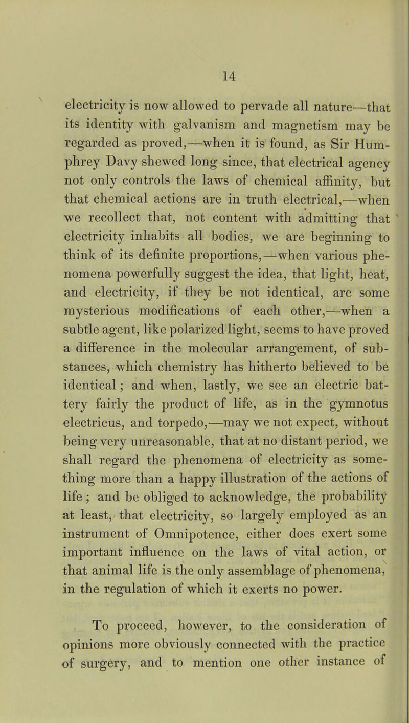electricity is now allowed to pervade all nature—that its identity with galvanism and magnetism may be regarded as proved,—when it is found, as Sir Hum- phrey Davy shewed long since, that electrical agency not only controls the laws of chemical affinity, but that chemical actions are in truth electrical,—when we recollect that, not content with admitting that electricity inhabits all bodies, we are beginning to think of its definite proportions,—when various phe- nomena powerfully suggest the idea, that light, heat, and electricity, if they be not identical, are some mysterious modifications of each other,—when a subtle agent, like polarized light, seems to have proved a difference in the molecular arrangement, of sub- stances, which chemistry has hitherto believed to be identical; and when, lastly, we see an electric bat- tery fairly the product of life, as in the gymnotus electricus, and torpedo,—may we not expect, without being very unreasonable, that at no distant period, we shall regard the phenomena of electricity as some- thing more than a happy illustration of the actions of life; and be obliged to acknowledge, the probability at least, that electricity, so largely employed as an instrument of Omnipotence, either does exert some important influence on the laws of vital action, or that animal life is the only assemblage of phenomena, in the regulation of which it exerts no power. To proceed, however, to the consideration of opinions more obviously connected with the practice of surgery, and to mention one other instance of