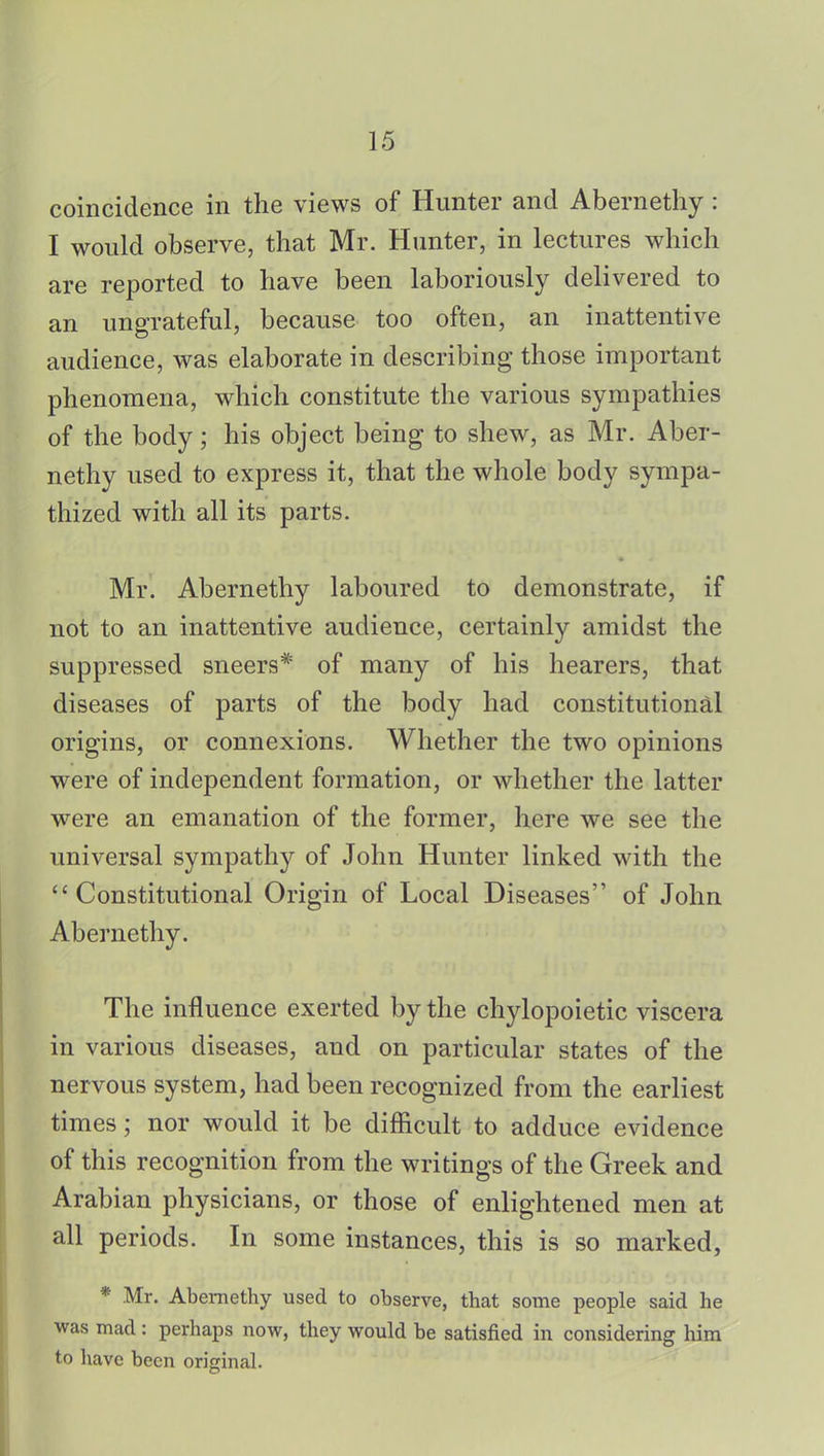 coincidence in the views of Hunter and Abernethy : I would observe, that Mr. Hunter, in lectures which are reported to have been laboriously delivered to an ungrateful, because too often, an inattentive audience, was elaborate in describing those important phenomena, which constitute the various sympathies of the body; his object being to shew, as Mr. Aber- nethy used to express it, that the whole body sympa- thized with all its parts. Mr. Abernethy laboured to demonstrate, if not to an inattentive audience, certainly amidst the suppressed sneers* of many of his hearers, that diseases of parts of the body had constitutional origins, or connexions. Whether the two opinions were of independent formation, or whether the latter were an emanation of the former, here we see the universal sympathy of John Hunter linked with the Constitutional Origin of Local Diseases of John Abernethy. The influence exerted by the chylopoietic viscera in various diseases, and on particular states of the nervous system, had been recognized from the earliest times; nor would it be difficult to adduce evidence of this recognition from the writings of the Greek and Arabian physicians, or those of enlightened men at all periods. In some instances, this is so marked, * Mr. Abernethy used to observe, that some people said he was mad : perhaps now, they would be satisfied in considering him to have been original.