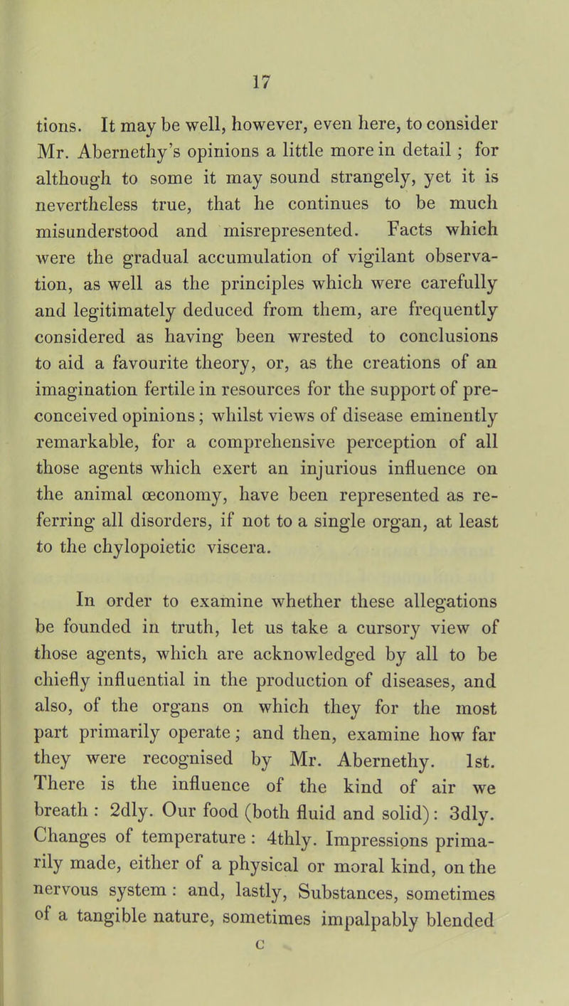 tions. It may be well, however, even here, to consider Mr. Abernethy's opinions a little more in detail; for although to some it may sound strangely, yet it is nevertheless true, that he continues to be much misunderstood and misrepresented. Facts which Avere the gradual accumulation of vigilant observa- tion, as well as the principles which were carefully and legitimately deduced from them, are frequently considered as having been wrested to conclusions to aid a favourite theory, or, as the creations of an imagination fertile in resources for the support of pre- conceived opinions; whilst views of disease eminently remarkable, for a comprehensive perception of all those agents which exert an injurious influence on the animal ceconomy, have been represented as re- ferring all disorders, if not to a single organ, at least to the chylopoietic viscera. In order to examine whether these allegations be founded in truth, let us take a cursory view of those agents, which are acknowledged by all to be chiefly influential in the production of diseases, and also, of the organs on which they for the most part primarily operate; and then, examine how far they were recognised by Mr. Abernethy. 1st. There is the influence of the kind of air we breath : 2dly. Our food (both fluid and solid): 3dly. Changes of temperature : 4thly. Impressions prima- rily made, either of a physical or moral kind, on the nervous system : and, lastly, Substances, sometimes of a tangible nature, sometimes impalpably blended c