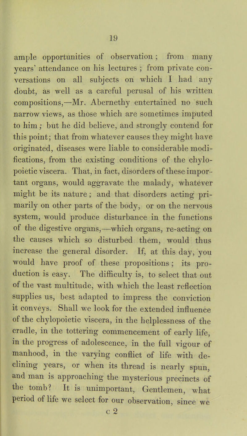 ample opportunities of observation; from many years' attendance on his lectures ; from private con- versations on all subjects on which I had any doubt, as well as a careful perusal of his written compositions,—Mr. Abernethy entertained no such narrow views, as those which are sometimes imputed to him; but he did believe, and strongly contend for this point; that from whatever causes they might have originated, diseases were liable to considerable modi- fications, from the existing conditions of the chylo- poietic viscera. That, in fact, disorders of these impor - tant organs, would aggravate the malady, whatever might be its nature; and that disorders acting pri- marily on other parts of the body, or on the nervous system, would produce disturbance in the functions of the digestive organs,—which organs, re-acting on the causes which so disturbed them, would thus increase the general disorder. If, at this day, you would have proof of these propositions; its pro- duction is easy. The difficulty is, to select that out of the vast multitude, with which the least reflection supplies us, best adapted to impress the conviction it conveys. Shall we look for the extended influence of the chylopoietic viscera, in the helplessness of the cradle, in the tottering commencement of early life, in the progress of adolescence, in the full vigour of manhood, in the varying conflict of life with de- clining years, or when its thread is nearly spun, and man is approaching the mysterious precincts of the tomb? It is unimportant, Gentlemen, what period of life we select for our observation, since we c 2
