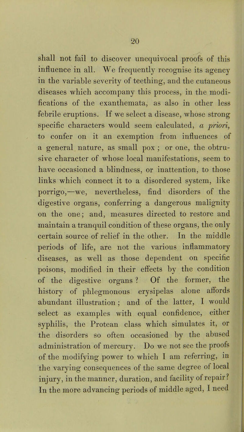 shall not fail to discover unequivocal proofs of this influence in all. We frequently recognise its agency in the variable severity of teething, and the cutaneous diseases which accompany this process, in the modi- fications of the exanthemata, as also in other less febrile eruptions. If we select a disease, whose strong specific characters would seem calculated, a priori, to confer on it an exemption from influences of a general nature, as small pox ; or one, the obtru- sive character of whose local manifestations, seem to have occasioned a blindness, or inattention, to those links which connect it to a disordered system, like porrigo,—we, nevertheless, find disorders of the digestive organs, conferring a dangerous malignity on the one; and, measures directed to restore and maintain a tranquil condition of these organs, the only certain source of relief in the other. In the middle periods of life, are not the various inflammatory diseases, as well as those dependent on specific poisons, modified in their effects by the condition of the digestive organs ? Of the former, the history of phlegmonous erysipelas alone affords abundant illustration ; and of the latter, I would select as examples with equal confidence, either syphilis, the Protean class which simulates it, or the disorders so often occasioned by the abused administration of mercury. Do we not see the proofs of the modifying power to which I am referring, in the varying consequences of the same degree of local injury, in the manner, duration, and facility of repair? In the more advancing periods of middle aged, I need