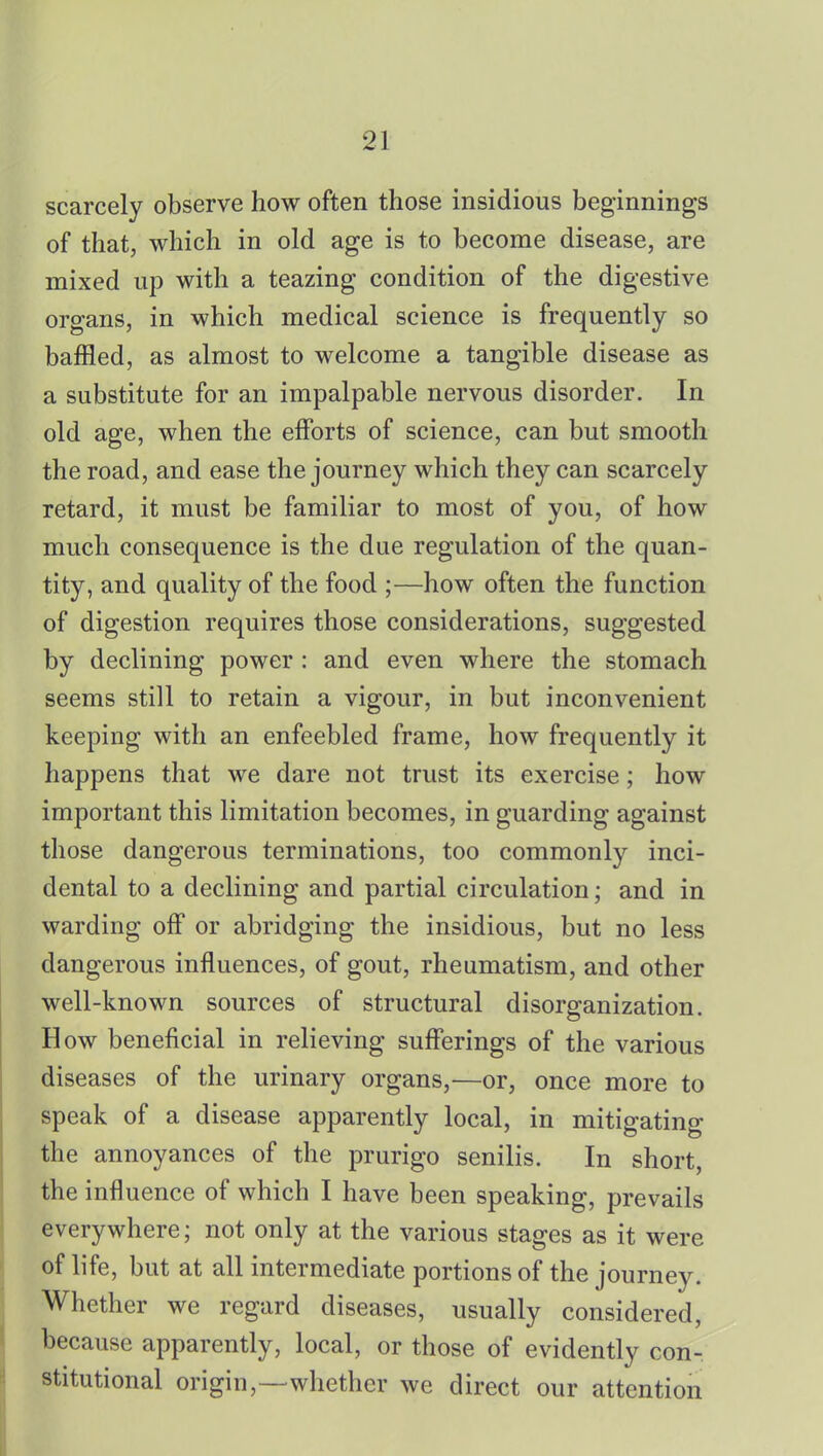 scarcely observe how often those insidious beginnings of that, which in old age is to become disease, are mixed up with a teazing condition of the digestive organs, in which medical science is frequently so baffled, as almost to welcome a tangible disease as a substitute for an impalpable nervous disorder. In old age, when the efforts of science, can but smooth the road, and ease the journey which they can scarcely retard, it must be familiar to most of you, of how much consequence is the due regulation of the quan- tity, and quality of the food ;—how often the function of digestion requires those considerations, suggested by declining power : and even where the stomach seems still to retain a vigour, in but inconvenient keeping with an enfeebled frame, how frequently it happens that we dare not trust its exercise; how important this limitation becomes, in guarding against those dangerous terminations, too commonly inci- dental to a declining and partial circulation; and in warding off or abridging the insidious, but no less dangerous influences, of gout, rheumatism, and other well-known sources of structural disorganization. How beneficial in relieving sufferings of the various diseases of the urinary organs,—or, once more to speak of a disease apparently local, in mitigating the annoyances of the prurigo senilis. In short, the influence of which I have been speaking, prevails everywhere; not only at the various stages as it were of life, but at all intermediate portions of the journey. Whether we regard diseases, usually considered, because apparently, local, or those of evidently con- stitutional origin,—whether we direct our attention