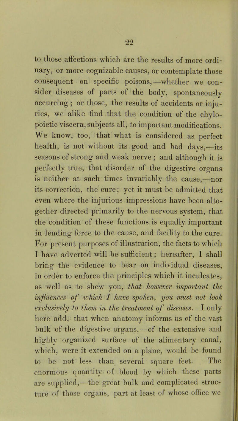 to those affections which are the results of more ordi- nary, or more cognizable causes, or contemplate those consequent on specific poisons,—whether we con- sider diseases of parts of the body, spontaneously occurring; or those, the results of accidents or inju- ries, we alike find that the condition of the chylo- poietic viscera, subjects all, to important modifications. We know, too, that what is considered as perfect health, is not without its good and bad days,—its seasons of strong and weak nerve ; and although it is perfectly true, that disorder of the digestive organs is neither at such times invariably the cause,—nor its correction, the cure; yet it must be admitted that even where the injurious impressions have been alto- gether directed primarily to the nervous system, that the condition of these functions is equally important in lending force to the cause, and facility to the cure. For present purposes of illustration, the facts to which I have adverted will be sufficient; hereafter, I shall bring the evidence to bear on individual diseases, in order to enforce the principles which it inculcates, as well as to shew you, that however important the influences of which I have spoken, you must not look exclusively to them in the treatment of diseases. I only here add, that when anatomy informs us of the vast bulk of the digestive organs,—of the extensive and highly organized surface of the alimentary canal, which, were it extended on a plane, would be found to be not less than several square feet. The enormous quantity of blood by which these parts are supplied,—the great bulk and complicated struc- ture of those organs, part at least of whose office we