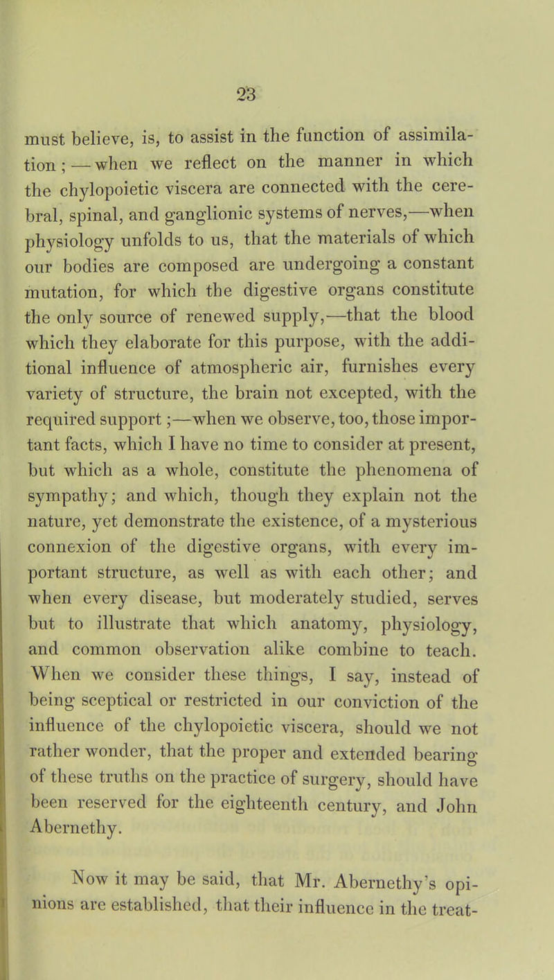 must believe, is, to assist in the function of assimila- tion ; — when we reflect on the manner in which the chylopoietic viscera are connected with the cere- bral, spinal, and ganglionic systems of nerves,—when physiology unfolds to us, that the materials of which our bodies are composed are undergoing a constant mutation, for which the digestive organs constitute the only source of renewed supply,—that the blood which they elaborate for this purpose, with the addi- tional influence of atmospheric air, furnishes every variety of structure, the brain not excepted, with the required support;—when we observe, too, those impor- tant facts, which I have no time to consider at present, but which as a whole, constitute the phenomena of sympathy; and which, though they explain not the nature, yet demonstrate the existence, of a mysterious connexion of the digestive organs, with every im- portant structure, as well as with each other; and when every disease, but moderately studied, serves but to illustrate that which anatomy, physiology, and common observation alike combine to teach. When we consider these things, I say, instead of being sceptical or restricted in our conviction of the influence of the chylopoietic viscera, should we not rather wonder, that the proper and extended bearing of these truths on the practice of surgery, should have been reserved for the eighteenth century, and John Abernethy. Now it may be said, that Mr. Abernethy's opi- nions are established, that their influence in the treat-