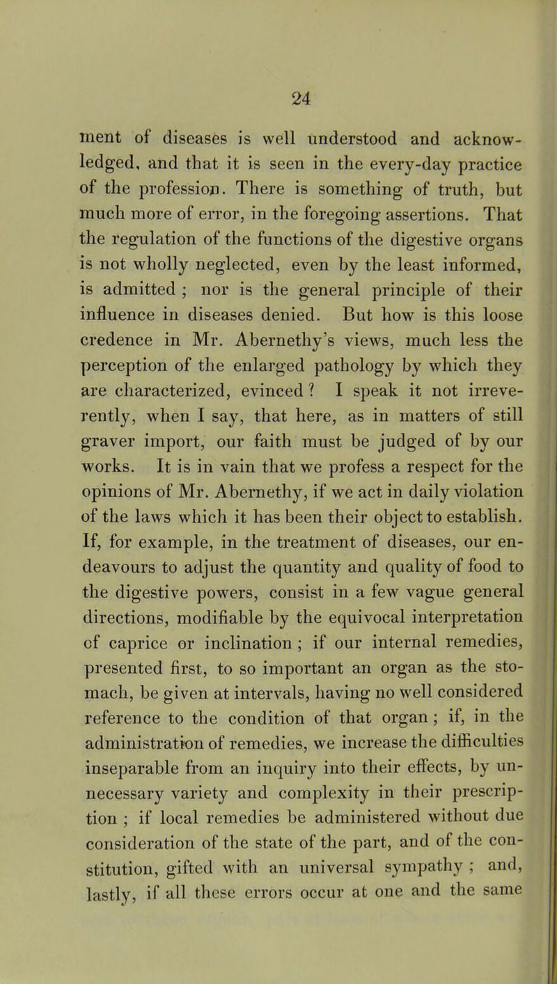 ment of diseases is well understood and acknow- ledged, and that it is seen in the every-day practice of the profession. There is something of truth, but much more of error, in the foregoing assertions. That the regulation of the functions of the digestive organs is not wholly neglected, even by the least informed, is admitted ; nor is the general principle of their influence in diseases denied. But how is this loose credence in Mr. Abernethy's views, much less the perception of the enlarged pathology by which they are characterized, evinced ? I speak it not irreve- rently, when I say, that here, as in matters of still graver import, our faith must be judged of by our works. It is in vain that we profess a respect for the opinions of Mr. Abernethy, if we act in daily violation of the laws which it has been their object to establish. If, for example, in the treatment of diseases, our en- deavours to adjust the quantity and quality of food to the digestive powers, consist in a few vague general directions, modifiable by the equivocal interpretation of caprice or inclination ; if our internal remedies, presented first, to so important an organ as the sto- mach, be given at intervals, having no well considered reference to the condition of that organ; if, in the administration of remedies, we increase the difficulties inseparable from an inquiry into their effects, by un- necessary variety and complexity in their prescrip- tion ; if local remedies be administered without due consideration of the state of the part, and of the con- stitution, gifted with an universal sympathy ; and, lastly, if all these errors occur at one and the same