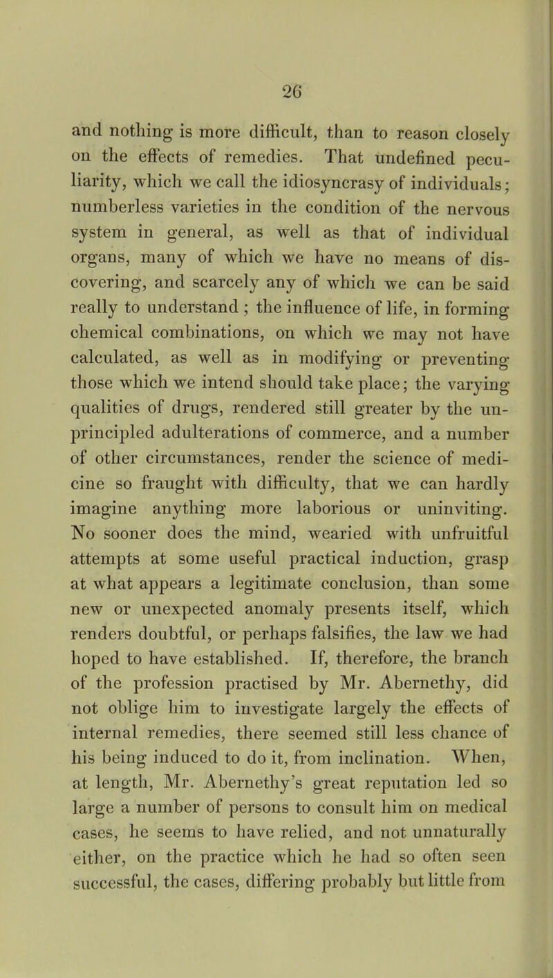 and nothing is more difficult, than to reason closely on the effects of remedies. That undefined pecu- liarity, which we call the idiosyncrasy of individuals; numberless varieties in the condition of the nervous system in general, as well as that of individual organs, many of which we have no means of dis- covering, and scarcely any of which we can be said really to understand ; the influence of life, in forming chemical combinations, on which we may not have calculated, as well as in modifying or preventing those which we intend should take place; the varying qualities of drugs, rendered still greater by the un- principled adulterations of commerce, and a number of other circumstances, render the science of medi- cine so fraught with difficulty, that we can hardly imagine anything more laborious or uninviting. No sooner does the mind, wearied with unfruitful attempts at some useful practical induction, grasp at what appears a legitimate conclusion, than some new or unexpected anomaly presents itself, which renders doubtful, or perhaps falsifies, the law we had hoped to have established. If, therefore, the branch of the profession practised by Mr. Abernethy, did not oblige him to investigate largely the effects of internal remedies, there seemed still less chance of his being induced to do it, from inclination. When, at length, Mr. Abernethy's great reputation led so large a number of persons to consult him on medical cases, he seems to have relied, and not unnaturally either, on the practice which he had so often seen successful, the cases, differing probably but little from