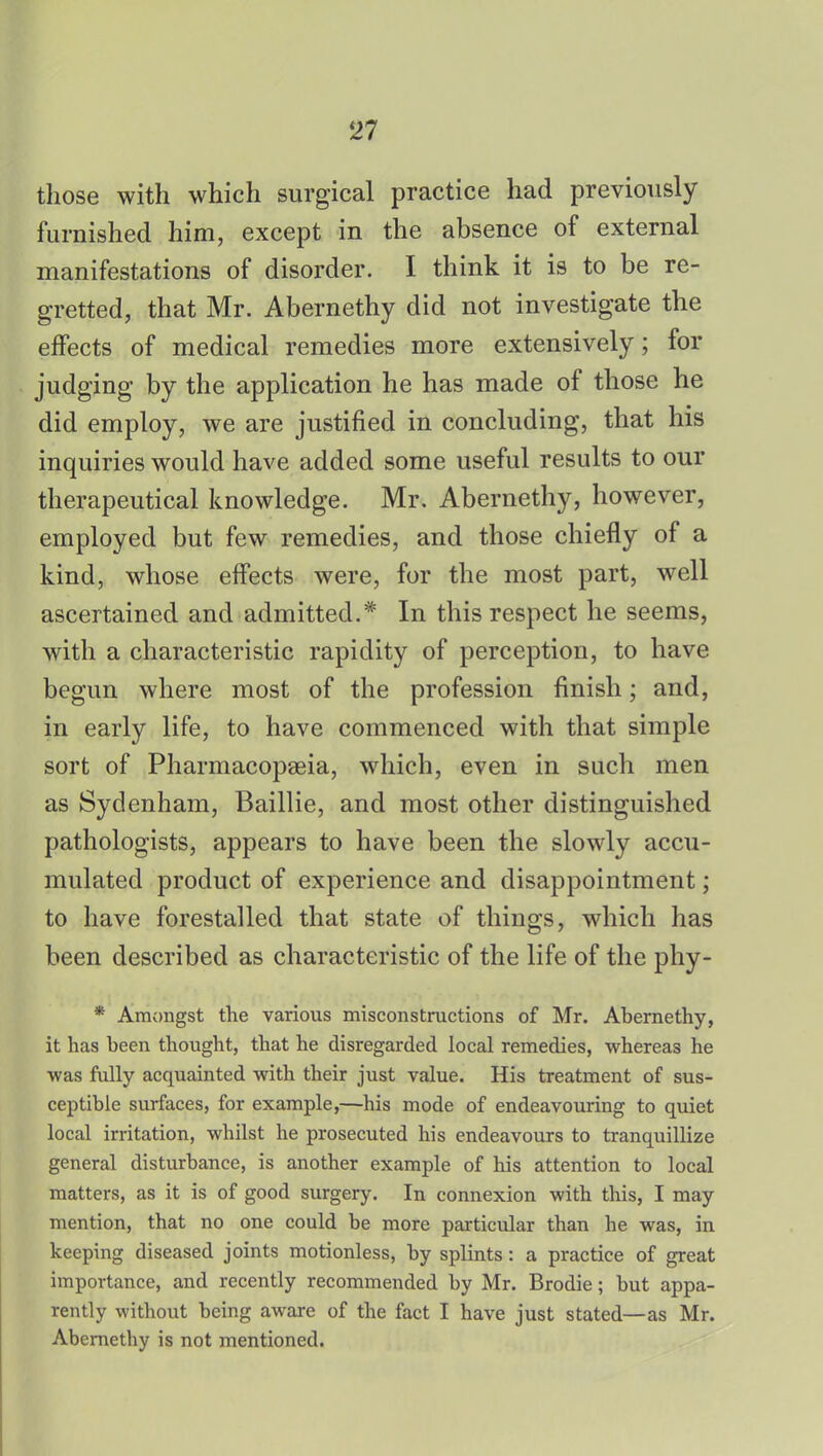 those with which surgical practice had previously furnished him, except in the absence of external manifestations of disorder. I think it is to be re- gretted, that Mr. Abernethy did not investigate the effects of medical remedies more extensively; for judging by the application he has made of those he did employ, we are justified in concluding, that his inquiries would have added some useful results to our therapeutical knowledge. Mr. Abernethy, however, employed but few remedies, and those chiefly of a kind, whose effects were, for the most part, well ascertained and admitted.* In this respect he seems, with a characteristic rapidity of perception, to have begun where most of the profession finish; and, in early life, to have commenced with that simple sort of Pharmacopaeia, which, even in such men as Sydenham, Baillie, and most other distinguished pathologists, appears to have been the slowly accu- mulated product of experience and disappointment; to have forestalled that state of things, which has been described as characteristic of the life of the phy- * Amongst the various misconstructions of Mr. Abernethy, it has been thought, that he disregarded local remedies, whereas he was fully acquainted with their just value. His treatment of sus- ceptible surfaces, for example,—his mode of endeavouring to quiet local irritation, whilst he prosecuted his endeavours to tranquillize general disturbance, is another example of his attention to local matters, as it is of good surgery. In connexion with this, I may mention, that no one could be more particular than he was, in keeping diseased joints motionless, by splints: a practice of great importance, and recently recommended by Mr. Brodie; but appa- rently without being aware of the fact I have just stated—as Mr. Abernethy is not mentioned.