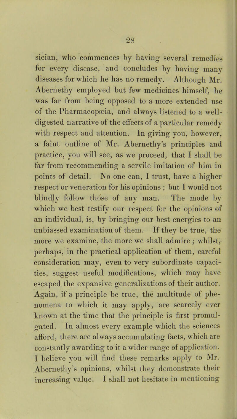 sician, who commences by having several remedies for every disease, and concludes by having many diseases for which he has no remedy. Although Mr. Abernethy employed but few medicines himself, he was far from being opposed to a more extended use of the Pharmacopaeia, and always listened to a well- digested narrative of the effects of a particular remedy with respect and attention. In giving you, however, a faint outline of Mr. Abernethy's principles and practice, you will see, as we proceed, that I shall be far from recommending a servile imitation of him in points of detail. No one can, I trust, have a higher respect or veneration for his opinions ; but I would not blindly follow those of any man. The mode by which we best testify our respect for the opinions of an individual, is, by bringing our best energies to an unbiassed examination of them. If they be true, the more we examine, the more we shall admire ; whilst, perhaps, in the practical application of them, careful consideration may, even to very subordinate capaci- ties, suggest useful modifications, which may have escaped the expansive generalizations of their author. Again, if a principle be true, the multitude of phe- nomena to which it may apply, are scarcely ever known at the time that the principle is first promul- gated. In almost every example which the sciences afford, there are always accumulating facts, which are constantly awarding to it a wider range of application. I believe you will find these remarks apply to Mr. Abernethy's opinions, whilst they demonstrate their increasing value. I shall not hesitate in mentioning