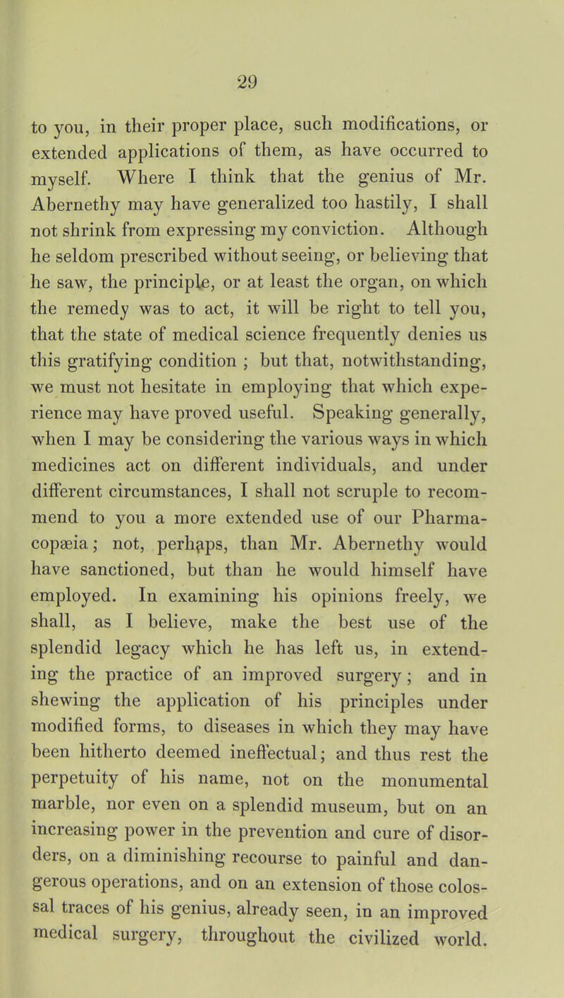 to you, in their proper place, such modifications, or extended applications of them, as have occurred to myself. Where I think that the genius of Mr. Abernethy may have generalized too hastily, I shall not shrink from expressing my conviction. Although he seldom prescribed without seeing, or believing that he saw, the principle, or at least the organ, on which the remedy was to act, it will be right to tell you, that the state of medical science frequently denies us this gratifying condition ; but that, notwithstanding, we must not hesitate in employing that which expe- rience may have proved useful. Speaking generally, when I may be considering the various ways in which medicines act on different individuals, and under different circumstances, I shall not scruple to recom- mend to you a more extended use of our Pharma- copoeia ; not, perhaps, than Mr. Abernethy would have sanctioned, but than he would himself have employed. In examining his opinions freely, we shall, as I believe, make the best use of the splendid legacy which he has left us, in extend- ing the practice of an improved surgery; and in shewing the application of his principles under modified forms, to diseases in which they may have been hitherto deemed ineffectual; and thus rest the perpetuity of his name, not on the monumental marble, nor even on a splendid museum, but on an increasing power in the prevention and cure of disor- ders, on a diminishing recourse to painful and dan- gerous operations, and on an extension of those colos- sal traces of his genius, already seen, in an improved medical surgery, throughout the civilized world.