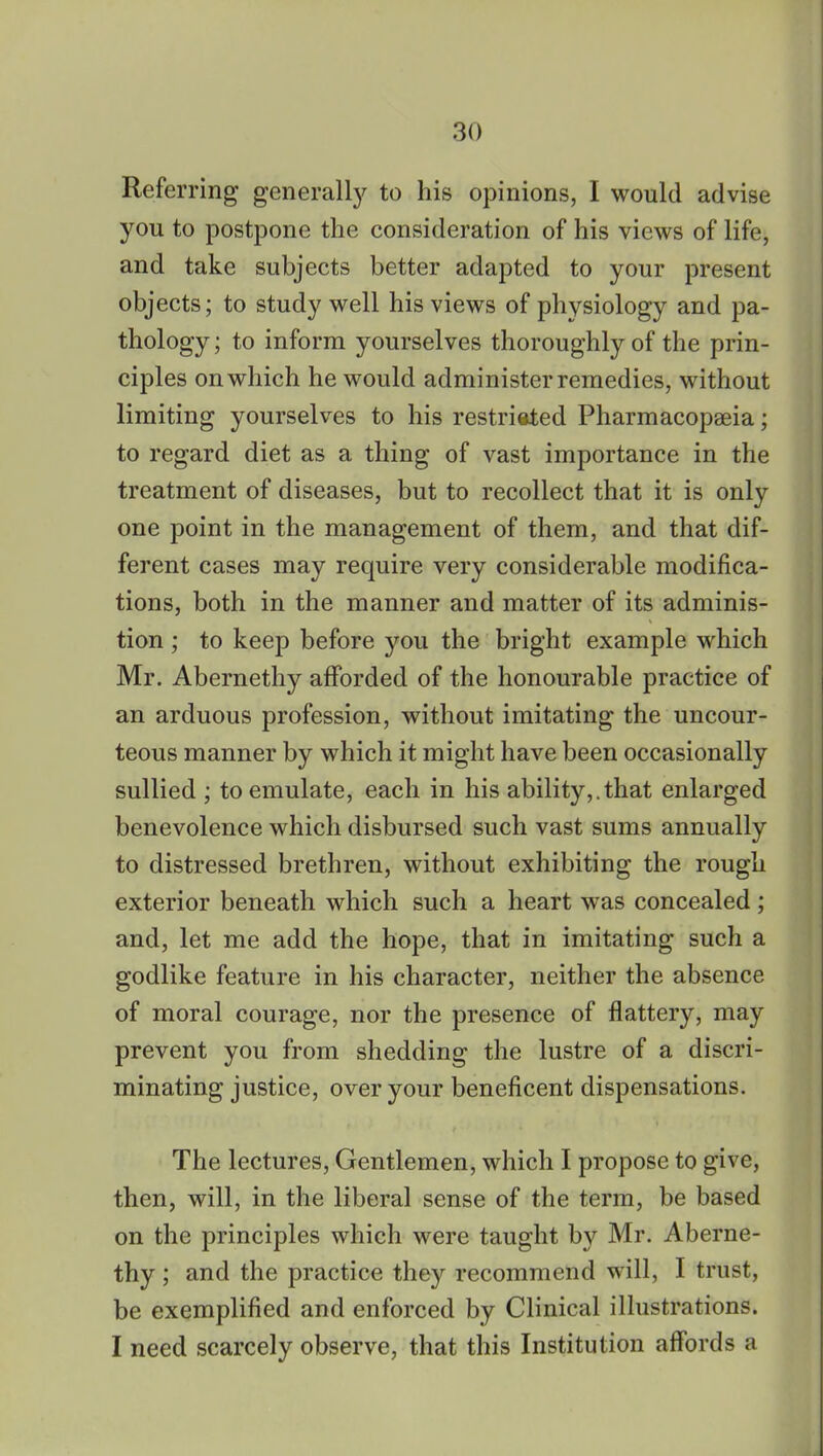 Referring generally to his opinions, I would advise you to postpone the consideration of his views of life, and take subjects better adapted to your present objects; to study well his views of physiology and pa- thology ; to inform yourselves thoroughly of the prin- ciples on which he would administer remedies, without limiting yourselves to his restricted Pharmacopaeia; to regard diet as a thing of vast importance in the treatment of diseases, but to recollect that it is only one point in the management of them, and that dif- ferent cases may require very considerable modifica- tions, both in the manner and matter of its adminis- tion ; to keep before you the bright example which Mr. Abernethy afforded of the honourable practice of an arduous profession, without imitating the uncour- teous manner by which it might have been occasionally sullied ; to emulate, each in his ability,.that enlarged benevolence which disbursed such vast sums annually to distressed brethren, without exhibiting the rough exterior beneath which such a heart was concealed; and, let me add the hope, that in imitating such a godlike feature in his character, neither the absence of moral courage, nor the presence of flattery, may prevent you from shedding the lustre of a discri- minating justice, over your beneficent dispensations. The lectures, Gentlemen, which I propose to give, then, will, in the liberal sense of the term, be based on the principles which were taught by Mr. Aberne- thy ; and the practice they recommend will, I trust, be exemplified and enforced by Clinical illustrations. I need scarcely observe, that this Institution affords a