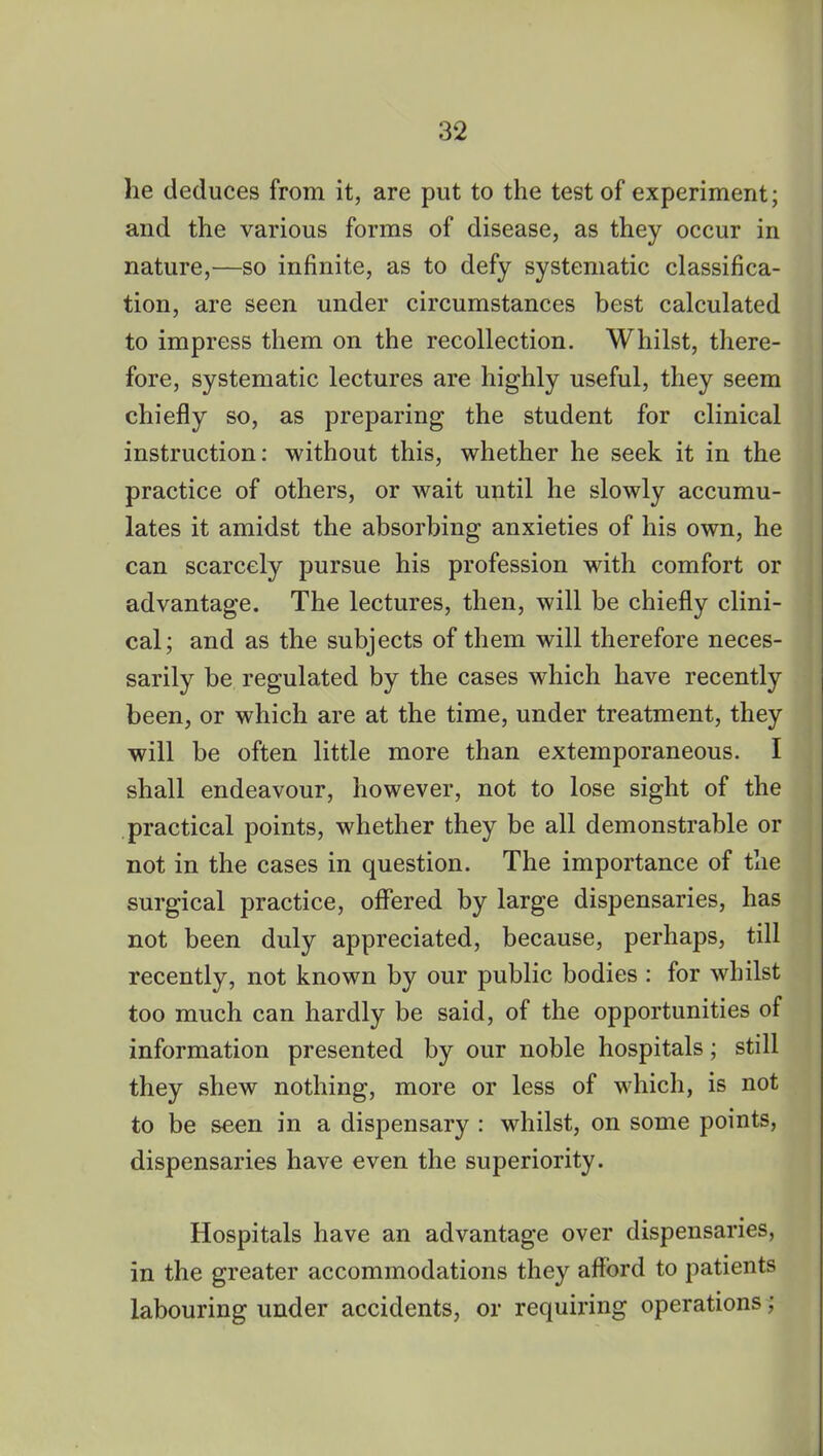 lie deduces from it, are put to the test of experiment; and the various forms of disease, as they occur in nature,—so infinite, as to defy systematic classifica- tion, are seen under circumstances best calculated to impress them on the recollection. Whilst, there- fore, systematic lectures are highly useful, they seem chiefly so, as preparing the student for clinical instruction: without this, whether he seek it in the practice of others, or wait until he slowly accumu- lates it amidst the absorbing anxieties of his own, he can scarcely pursue his profession with comfort or advantage. The lectures, then, will be chiefly clini- cal; and as the subjects of them will therefore neces- sarily be regulated by the cases which have recently been, or which are at the time, under treatment, they will be often little more than extemporaneous. I shall endeavour, however, not to lose sight of the practical points, whether they be all demonstrable or not in the cases in question. The importance of the surgical practice, offered by large dispensaries, has not been duly appreciated, because, perhaps, till recently, not known by our public bodies : for whilst too much can hardly be said, of the opportunities of information presented by our noble hospitals; still they shew nothing, more or less of which, is not to be seen in a dispensary : whilst, on some points, dispensaries have even the superiority. Hospitals have an advantage over dispensaries, in the greater accommodations they afford to patients labouring under accidents, or requiring operations;
