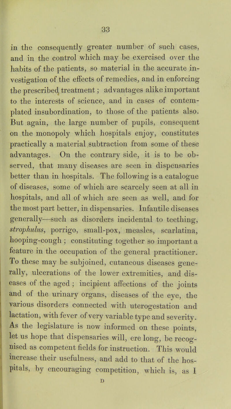in the consequently greater number of such cases, and in the control which may be exercised over the habits of the patients, so material in the accurate in- vestigation of the effects of remedies, and in enforcing the prescribed treatment; advantages alike important to the interests of science, and in cases of contem- plated insubordination, to those of the patients also. But again, the large number of pupils, consequent on the monopoly which hospitals enjoy, constitutes practically a material subtraction from some of these advantages. On the contrary side, it is to be ob- served, that many diseases are seen in dispensaries better than in hospitals. The following is a catalogue of diseases, some of which are scarcely seen at all in hospitals, and all of which are seen as well, and for the most part better, in dispensaries. Infantile diseases generally—such as disorders incidental to teething, strophulus, porrigo, small-pox, measles, scarlatina, hooping-cough ; constituting together so important a feature in the occupation of the general practitioner. To these may be subjoined, cutaneous diseases gene- rally, ulcerations of the lower extremities, and dis- eases of the aged ; incipient affections of the joints and of the urinary organs, diseases of the eye, the various disorders connected with uterogestation and lactation, with fever of very variable type and severity. As the legislature is now informed on these points, let us hope that dispensaries will, ere long, be recog- nised as competent fields for instruction. This would increase their usefulness, and add to that of the hos- pitals, by encouraging competition, which is, as I D