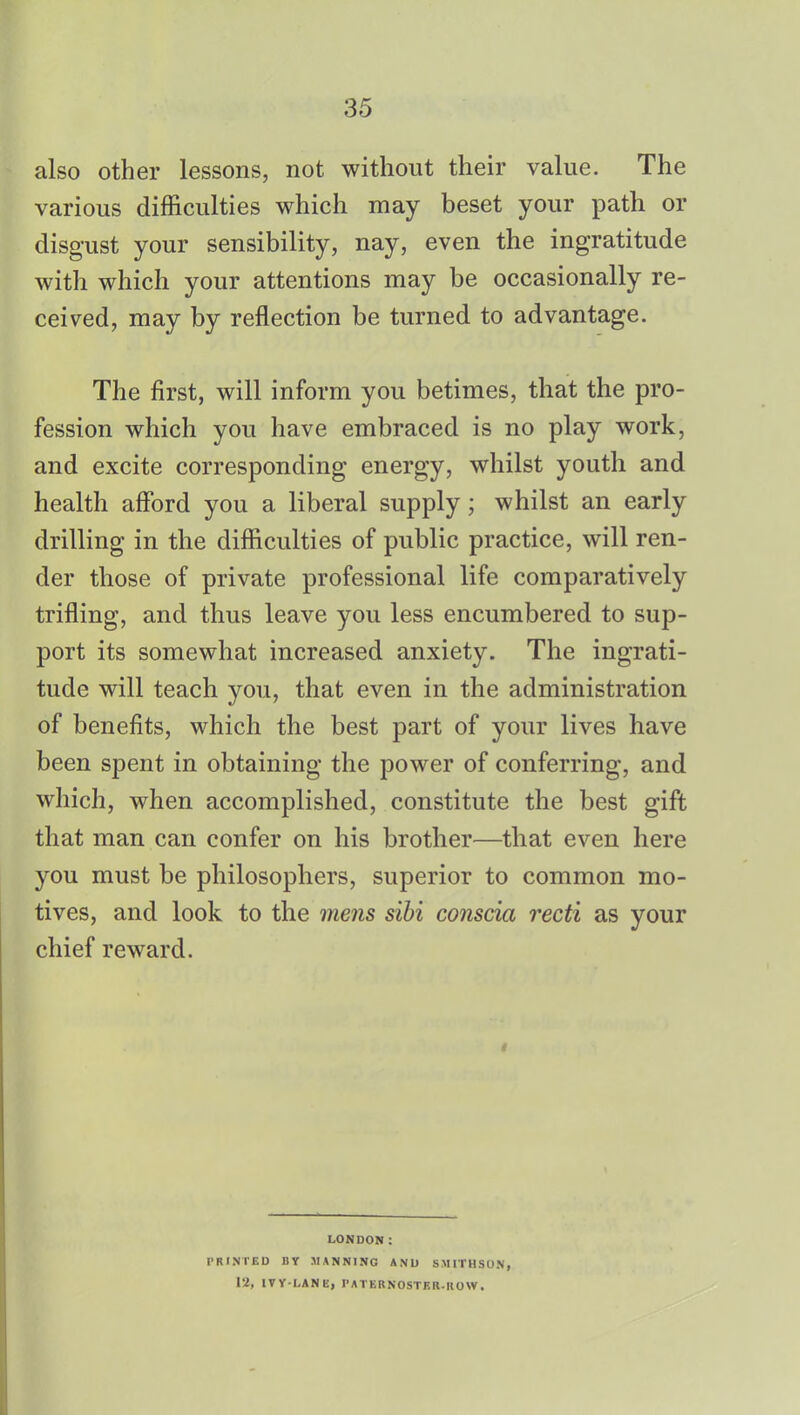 also other lessons, not without their value. The various difficulties which may beset your path or disgust your sensibility, nay, even the ingratitude with which your attentions may be occasionally re- ceived, may by reflection be turned to advantage. The first, will inform you betimes, that the pro- fession which you have embraced is no play work, and excite corresponding energy, whilst youth and health afford you a liberal supply; whilst an early drilling in the difficulties of public practice, will ren- der those of private professional life comparatively trifling, and thus leave you less encumbered to sup- port its somewhat increased anxiety. The ingrati- tude will teach you, that even in the administration of benefits, which the best part of your lives have been spent in obtaining the power of conferring, and which, when accomplished, constitute the best gift that man can confer on his brother—that even here you must be philosophers, superior to common mo- tives, and look to the mens sibi conscia recti as your chief reward. LONDON: PRINTED BY MANNING AND SM1THSON, 12, IVY-LANE, PATERNOSTER.HOW.