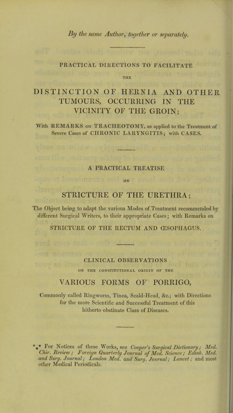 By the same Author, together or separately. PRACTICAL DIRECTIONS TO FACILITATE THE DISTINCTION OF HERNIA AND OTHER TUMOURS, OCCURRING IN THE VICINITY OF THE GROIN; With REMARKS on TRACHEOTOMY, as applied to the Treatment of Severe Cases of CHRONIC LARYNGITIS; with CASES. A PRACTICAL TREATISE ON STRICTURE OF THE URETHRA; The Object being to adapt the various Modes of Treatment recommended by different Surgical Writers, to their appropriate Cases; with Remarks on STRICTURE OF THE RECTUM AND OZSOPHAGUS. CLINICAL OBSERVATIONS ON THE CONSTITUTIONAL ORIGIN OF THE VARIOUS FORMS OF PORRIGO, Commonly called Ringworm, Tinea, Scald-Head, &c; with Directions for the more Scientific and Successful Treatment of this hitherto obstinate Class of Diseases. %* For Notices of these Works, sec Cooper's Surgical Dictionary ; Med. Chir. Review ; Foreign Quarterly Journal of Med, Science; Edmb. Med. and Surg. Journal; London Med. and Surg. Journal; lancet; and most other Medical Periodicals.