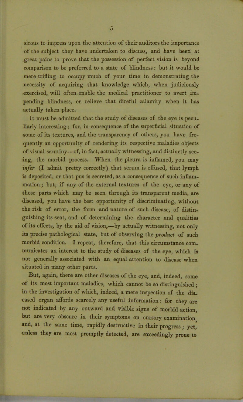 sirous to impress upon the attention of their auditors the importance of the subject they have undertaken to discuss, and have been at great pains to prove that the possession of perfect vision is beyond comparison to be preferred to a state of blindness: but it would he mere trifling to occupy much of your time in demonstrating the necessity of acquiring that knowledge which, when judiciously exercised, will often enable the medical practitioner to avert im- pending blindness, or relieve that direful calamity when it has actually taken place. It must he admitted that the study of diseases of the eve is pecu- liarly interesting; for, in consequence of the superficial situation of some of its textures, and the transparency of others, you have fre- quently an opportunity of rendering its respective maladies objects of visual scrutiny—of, in fact, actually witnessing, and distinctly see- ing, the morbid process. When the pleura is inflamed, you may infer (I admit pretty correctly) that serum is effused, that lymph is deposited, or that pus is secreted, as a consequence of such inflam- mation ; but, if any of the external textures of the eye, or any of those parts which may be seen through its transparent media, are diseased, you have the best opportunity of discriminating, without the risk of error, the form and nature of such disease, of distin- guishing its seat, and of determining the character and qualities of its effects, by the aid of vision,—by actually witnessing, not only its precise pathological state, but of observing the product of such morbid condition. I repeat, therefore, that this circumstance com- municates an interest to the study of diseases of the eye, which is not generally associated with an equal attention to disease when situated in many other parts. But, again, there are other diseases of the eye, and, indeed, some of its most important maladies, which cannot be so distinguished; in the investigation of which, indeed, a mere inspection of the dis- eased organ affords scarcely any useful information: for they are not indicated by any outward and visible signs of morbid action, but are very obscure in their symptoms on cursory examination and, at the same time, rapidly destructive in their progress; yet, unless they are most promptly detected, are exceedingly prone to