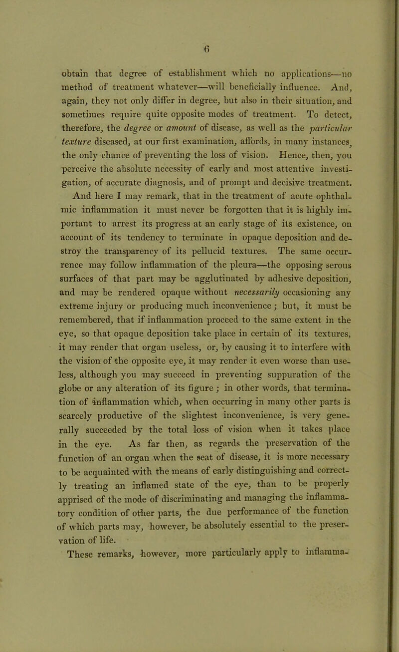 () obtain that degree of establishment which no applications—no method of treatment whatever—will beneficially influence. And, again, they not only differ in degree, but also in their situation, and sometimes require quite opposite modes of treatment. To detect, therefore, the degree or amount of disease, as well as the particular texture diseased, at our first examination, affords, in many instances^ the only chance of preventing the loss of vision. Hence, then, you perceive the absolute necessity of early and most attentive investi- gation, of accurate diagnosis, and of prompt and decisive treatment. And here I may remark, that in the treatment of acute ophthal- mic inflammation it must never be forgotten that it is highly im- portant to arrest its progress at an early stage of its existence, on account of its tendency to terminate in opaque deposition and de- stroy the transparency of its pellucid textures. The same occur- rence may follow inflammation of the pleura—the opposing serous surfaces of that part may be agglutinated by adhesive deposition, and may be rendered opaque without necessarily occasioning any extreme injury or producing much inconvenience ; but, it must be remembered, that if inflammation proceed to the same extent in the eye, so that opaque deposition take place in certain of its textures, it may render that organ useless, or, by causing it to interfere with the vision of the opposite eye, it may render it even worse than use- less, although you may succeed in preventing suppuration of the globe or any alteration of its figure; in other words, that termina- tion of inflammation which, when occurring in many other parts is scarcely productive of the slightest inconvenience, is very gene- rally succeeded by the total loss of vision when it takes place in the eye. As far then, as regards the preservation of the function of an organ when the seat of disease, it is more necessary to be acquainted with the means of early distinguishing and correct- ly treating an inflamed state of the eye, than to be properly apprised of the mode of discriminating and managing the inflamma- tory condition of other parts, the due performance of the function of which parts may, however, be absolutely essential to the preser- vation of life. These remarks, however, more particularly apply to inflamma-