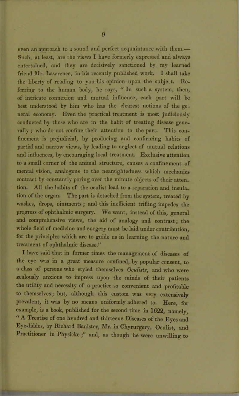 even an approach to a sound and perfect acquaintance with them.— Such, at least, are the views I have formerly expressed and always entertained, and they are decisively sanctioned by. my learned friend Mr. Lawrence, in his recently published work. I shall take the liberty of reading to you his opinion upon the subject. Re- ferring to the human body, he says, “ In such a system, then, of intricate connexion and mutual influence, each part will be best understood by him who has the clearest notions of the ge- neral economy. Even the practical treatment is most judiciously conducted by those who are in the habit of treating disease gene- rally ; who do not confine their attention to the part. This con- finement is prejudicial, by producing and confirming habits of partial and narrow views, by leading to neglect of mutual relations and influences, by encouraging local treatment. Exclusive attention to a small comer of the animal structure, causes a confinement of mental vision, analogous to the nearsightedness which mechanics contract by constantly poring over the minute objects of their atten- tion. All the habits of the oculist lead to a separation and insula- tion of the organ. The part is detached from the system, treated by washes, drops, ointments; and this inefficient trifling impedes the progress of ophthalmic surgery. We want, instead of this, general and comprehensive views, the aid of analogy and contrast; the whole field of medicine and surgery must be laid under contribution, for the principles which are to guide us in learning the nature and treatment of ophthalmic disease.” I have said that in former times the management of diseases of the eye was in a great measure confined, by popular consent, to a class of persons who styled themselves Oculists, and who were zealously anxious to impress upon the minds of their patients the utility and necessity of a practice so convenient and profitable to themselves; but, although this custom was very extensively prevalent, it was by no means uniformly adhered to. Here, for example, is a book, published for the second time in 1622, namely, “A Treatise of one hvndred and thirteene Diseases of the Eyes and Eye-liddes, by Richard Banister, Mr. in Chyrurgery, Oculist, and Practitioner in Physicke; and, as though he were unwilling to