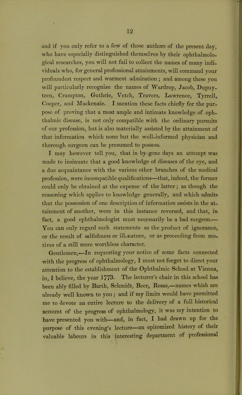 anil if you only refer to a few of those authors of the present day, who have especially distinguished themselves by their ophthalmolo- gical researches, you will not fail to collect the names of many indi- viduals who, for general professional attainments, will command your profoundest respect and warmest admiration; and among these you will particularly recognize the names of Wardrop, Jacob, Dupuy- tren, Crampton, Guthrie, Vetch, Travers, Lawrence, Tyrrell, Cooper, and Mackenzie. I mention these facts chiefly for the pur- pose of proving that a most ample and intimate knowledge of oph- thalmic disease, is not only compatible with the ordinary pursuits of our profession, but is also materially assisted by the attainment of that information which none but the well-informed physician and thorough surgeon can be presumed to possess. I may however tell you, that in by-gone days an attempt was made to insinuate that a good knowledge of diseases of the eye, and a due acquaintance with the various other branches of the medical profession, were incompatible qualifications—that, indeed, the former could only be obtained at the expense of the latter; as though the reasoning which applies to knowledge generally, and which admits that the possession of one description of information assists in the at- tainment of another, were in this instance reversed, and that, in fact, a good ophthalmologist must necessarily be a bad surgeon.— You can only regard such statements as the product of ignorance, or the result of selfishness or ill-nature, or as proceeding from mo- tives of a still more worthless character. Gentlemen,—In requesting your notice of some facts connected with the progress of ophthalmology, I must not forget to direct your attention to the establishment of the Ophthalmic School at Vienna, in, I believe, the year 1773. The lecturer’s chair in this school has been ably filled by Barth, Schmidt, Beer, Rosas,—names wliish are already well known to you ; and if my limits would have permitted me to devote an entire lecture to the delivery of a full historical account of the progress of ophthalmology, it was my intention to have presented you with—and, in fact, I had drawn up for the purpose of this evening’s lecture—an epitomized history of their valuable labours in this interesting department of professional