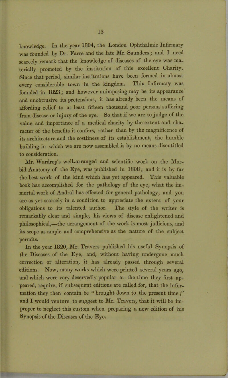 knowledge. In the year 1804, the London Ophthalmic Infirmary was founded by Dr. Farre and the late Mr. Saunders; and I need scarcely remark that the knowledge of diseases of the eye was ma- terially promoted by the institution of this excellent Charity. Since that period, similar institutions have been formed in almost every considerable town in the kingdom. This Infirmary was founded in 1823; and however unimposing may be its appearance' and unobtrusive its pretensions, it has already been the means of affording relief to at least fifteen thousand poor persons suffering from disease or injury of the eye. So that if we are to judge of the value and importance of a medical charity by the extent and cha- racter of the benefits it confers, rather than by the magnificence of its architecture and the costliness of its establishment, the humble building in which we are now assembled is by no means disentitled to consideration. Mr. Wardrop’s well-arranged and scientific work on the Mor- bid Anatomy of the Eye, was published in 1808; and it is by far the best work of the kind which has yet appeared. This valuable book has accomplished for the pathology of the eye, what the im- mortal work of Andral has effected for general pathology, and you are as yet scarcely in a condition to appreciate the extent of your obligations to its talented author. The style of the writer is remarkably clear and simple, his views of disease enlightened and philosophical,—the arrangement of the work is most judicious, and its scope as ample and comprehensive as the nature of the subject permits. In the year 1820, Mr. Travers published his useful Synopsis of the Diseases of the Eye, and, without having undergone much correction or alteration, it has already passed through several editions. Now, many works which were printed several years ago, and which were very deservedly popular at the time they first ap- peared, require, if subsequent editions are called for, that the infor- mation they then contain be  brought down to the present time and I would venture to suggest to Mr. Travers, that it will be im- proper to neglect this custom when preparing a new edition of his Synopsis of the Diseases of the Eye.