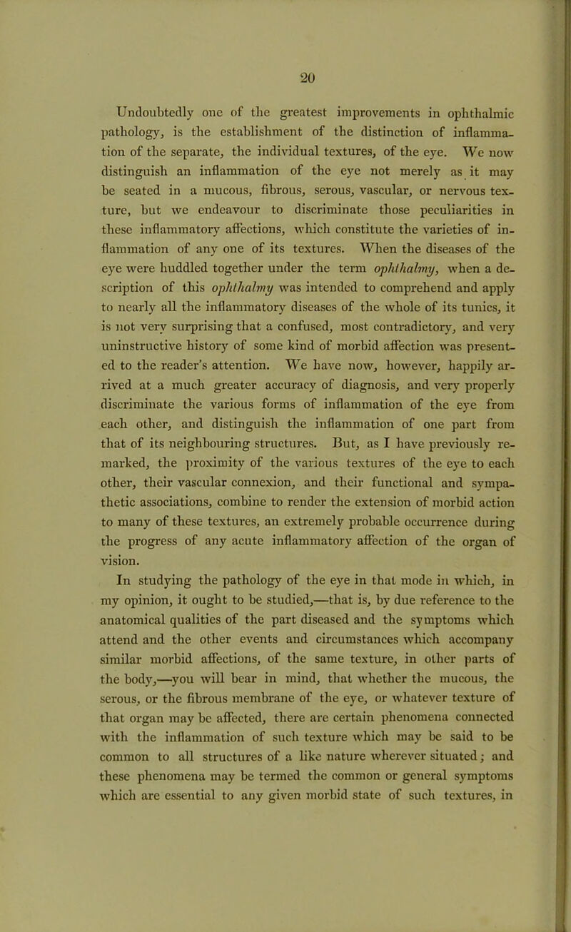 Undoubtedly one of the greatest improvements in ophthalmic pathology, is the establishment of the distinction of inflamma- tion of the separate, the individual textures, of the eye. We now distinguish an inflammation of the eye not merely as it may be seated in a mucous, fibrous, serous, vascular, or nervous tex- ture, but we endeavour to discriminate those peculiarities in these inflammatory affections, which constitute the varieties of in- flammation of any one of its textures. When the diseases of the eye were huddled together under the term ophthalmy, when a de- scription of this ophthalmy was intended to comprehend and apply to nearly all the inflammatory diseases of the whole of its tunics, it is not very surprising that a confused, most contradictory, and very uninstructive history of some kind of morbid affection was present- ed to the reader’s attention. We have now, however, happily ar- rived at a much greater accuracy of diagnosis, and very properly discriminate the various forms of inflammation of the eye from each other, and distinguish the inflammation of one part from that of its neighbouring structures. But, as I have previously re- marked, the proximity of the various textures of the eye to each other, their vascular connexion, and their functional and sympa- thetic associations, combine to render the extension of morbid action to many of these textures, an extremely probable occurrence during the progress of any acute inflammatory affection of the organ of vision. In studying the pathology of the eye in that mode in which, in my opinion, it ought to be studied,—that is, by due reference to the anatomical qualities of the part diseased and the symptoms which attend and the other events and circumstances which accompany similar morbid affections, of the same texture, in other parts of the body,—you will bear in mind, that whether the mucous, the serous, or the fibrous membrane of the eye, or whatever texture of that organ may be affected, there are certain phenomena connected with the inflammation of such texture which may be said to be common to all structures of a like nature wherever situated; and these phenomena may be termed the common or general symptoms which are essential to any given morbid state of such textures, in