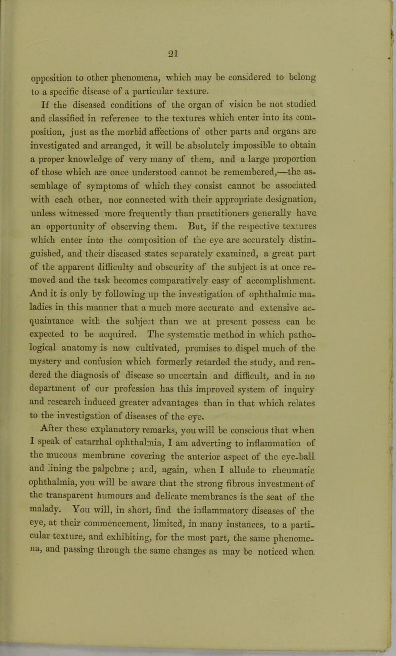 opposition to other phenomena, which may be considered to belong to a specific disease of a particular texture. If the diseased conditions of the organ of vision be not studied and classified in reference to the textures which enter into its com- position, just as the morbid affections of other parts and organs are investigated and arranged, it will be absolutely impossible to obtain a proper knowledge of very many of them, and a large proportion of those which are once understood cannot be remembered,—the as- semblage of symptoms of which they consist cannot be associated with each other, nor connected with their appropriate designation, unless witnessed more frequently than practitioners generally have an opportunity of observing them. But, if the respective textures which enter into the composition of the eye are accurately distin- guished, and their diseased states separately examined, a great part of the apparent difficulty and obscurity of the subject is at once re- moved and the task becomes comparatively easy of accomplishment. And it is only by following up the investigation of ophthalmic ma- ladies in this manner that a much more accurate and extensive ac- quaintance with the subject than we at present possess can be expected to be acquired. The systematic method in which patho- logical anatomy is now cultivated, promises to dispel much of the mystery and confusion which formerly retarded the study, and ren- dered the diagnosis of disease so uncertain and difficult, and in no department of our profession has this improved system of inquiry and research induced greater advantages than in that which relates to the investigation of diseases of the eye. After these explanatory remarks, you will be conscious that when I speak of catarrhal ophthalmia, I am adverting to inflammation of the mucous membrane covering the anterior aspect of the eye-ball and lining the palpcbnc ; and, again, when I allude to rheumatic ophthalmia, you will be aware that the strong fibrous investment of the transparent humours and delicate membranes is the seat of the malady. You will, in short, find the inflammatory diseases of the eye, at their commencement, limited, in many instances, to a parti- cular texture, and exhibiting, for the most part, the same phenome- na, and passing through the same changes as may be noticed when