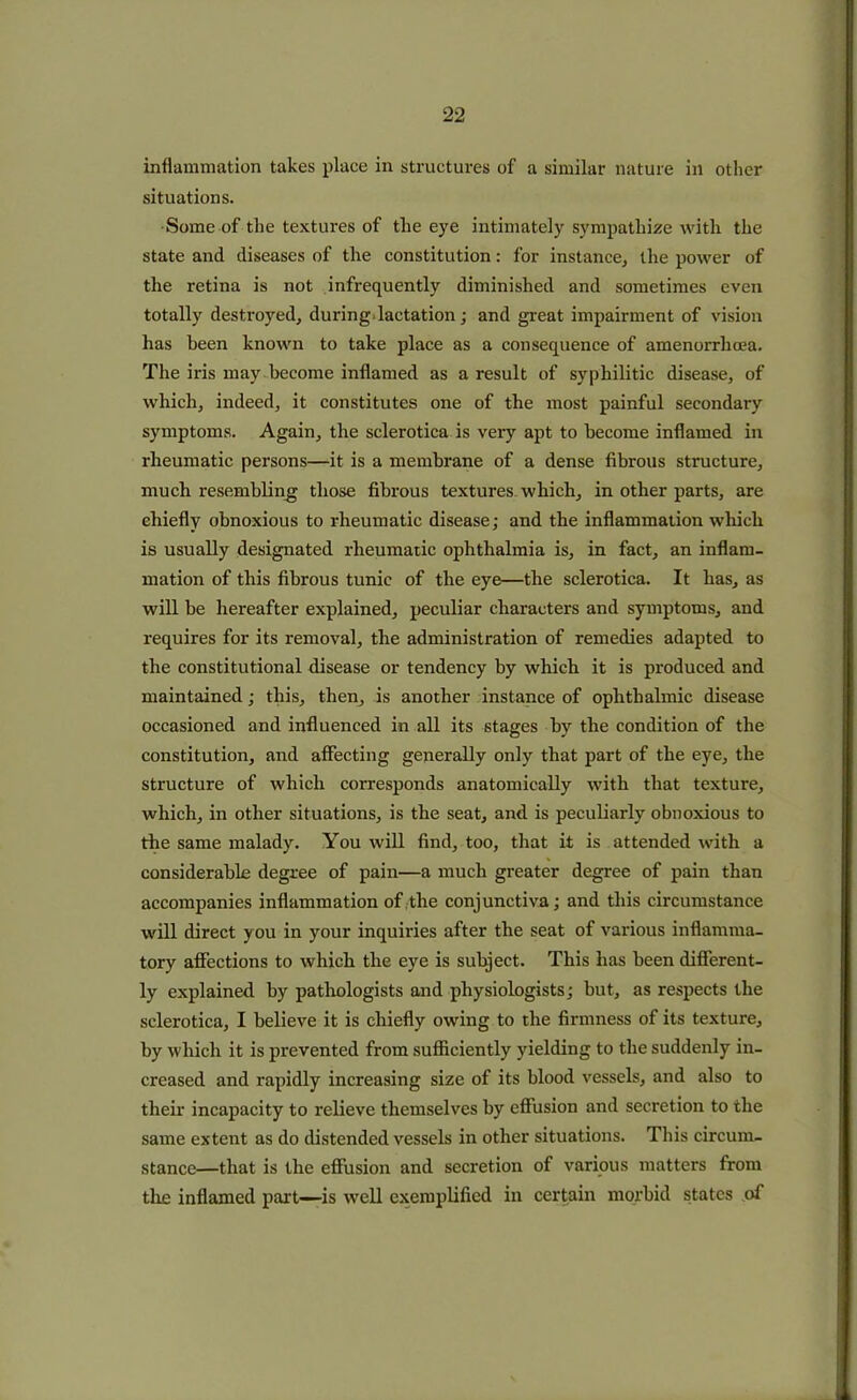 inflammation takes place in structures of a similar nature in other situations. Some of the textures of the eye intimately sympathize with the state and diseases of the constitution: for instance, the power of the retina is not infrequently diminished and sometimes even totally destroyed, during lactation; and great impairment of vision has been known to take place as a consequence of amenorrhcea. The iris may become inflamed as a result of syphilitic disease, of which, indeed, it constitutes one of the most painful secondary symptoms. Again, the sclerotica is very apt to become inflamed in rheumatic persons—it is a membrane of a dense fibrous structure, much resembling those fibrous textures which, in other parts, are chiefly obnoxious to rheumatic disease; and the inflammation which is usually designated rheumatic ophthalmia is, in fact, an inflam- mation of this fibrous tunic of the eye—the sclerotica. It has, as will be hereafter explained, peculiar characters and symptoms, and requires for its removal, the administration of remedies adapted to the constitutional disease or tendency by which it is produced and maintained; this, then, is another instance of ophthalmic disease occasioned and influenced in all its stages by the condition of the constitution, and affecting generally only that part of the eye, the structure of which corresponds anatomically with that texture, which, in other situations, is the seat, and is peculiarly obnoxious to the same malady. You will find, too, that it is attended with a considerable degree of pain—a much greater degree of pain than accompanies inflammation of the conjunctiva; and this circumstance will direct you in your inquiries after the seat of various inflamma- tory affections to which the eye is subject. This has been different- ly explained by pathologists and physiologists; but, as respects the sclerotica, I believe it is chiefly owing to the firmness of its texture, by which it is prevented from sufficiently yielding to the suddenly in- creased and rapidly increasing size of its blood vessels, and also to their incapacity to relieve themselves by effusion and secretion to the same extent as do distended vessels in other situations. This circum- stance—that is the effusion and secretion of various matters from the inflamed part—is well exemplified in certain morbid states of