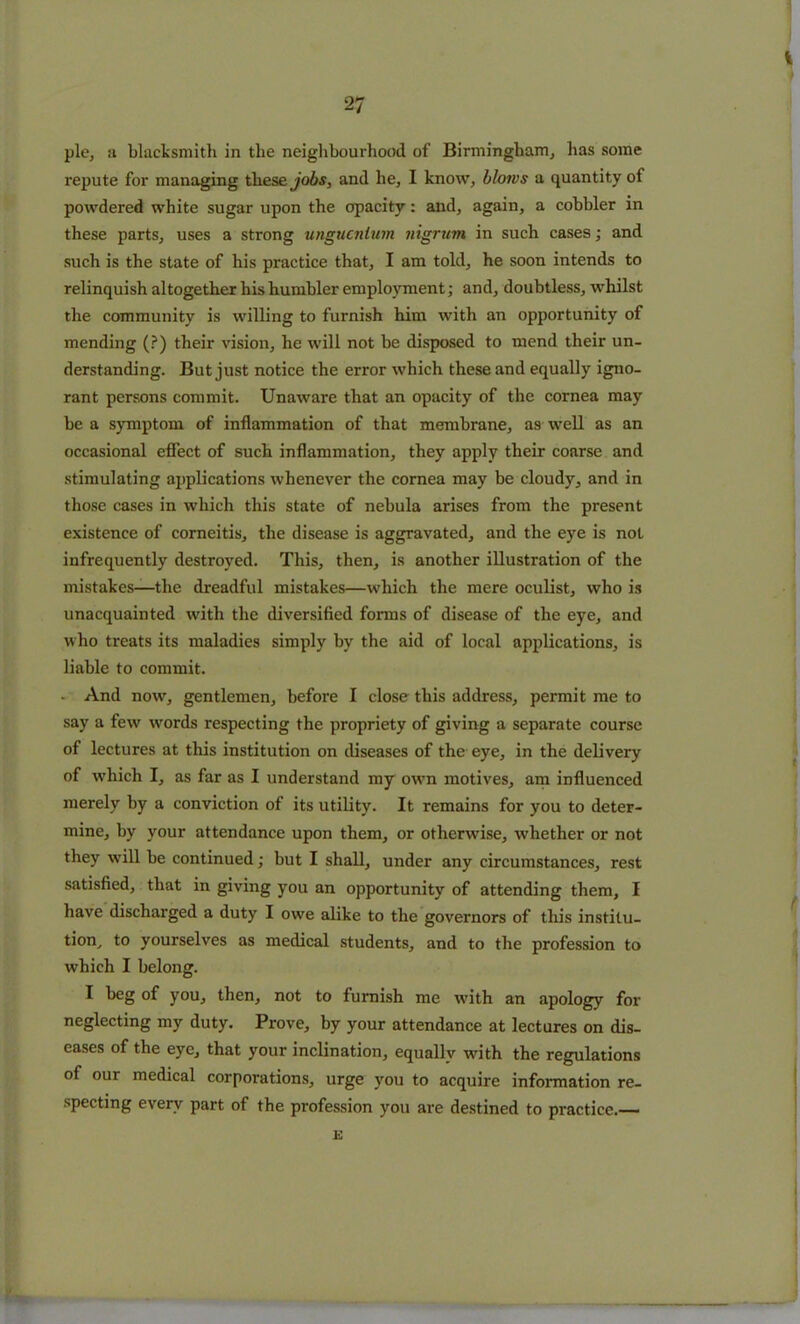 pie, ;i blacksmith in the neighbourhood of Birmingham, has some repute for managing these jobs, and he, I know, blows a quantity of powdered white sugar upon the opacity: and, again, a cobbler in these parts, uses a strong ungucnium nigrum in such cases; and such is the state of his practice that, I am told, he soon intends to relinquish altogether his humbler employment; and, doubtless, whilst the community is willing to furnish him with an opportunity of mending (?) their vision, he will not be disposed to mend their un- derstanding. But just notice the error which these and equally igno- rant persons commit. Unaware that an opacity of the cornea may be a symptom of inflammation of that membrane, as well as an occasional effect of such inflammation, they apply their coarse and stimulating applications whenever the cornea may be cloudy, and in those cases in which this state of nebula arises from the present existence of corneitis, the disease is aggravated, and the eye is not infrequently destroyed. This, then, is another illustration of the mistakes—the dreadful mistakes—which the mere oculist, who is unacquainted with the diversified forms of disease of the eye, and who treats its maladies simply by the aid of local applications, is liable to commit. . And now, gentlemen, before I close this address, permit me to say a few words respecting the propriety of giving a separate course of lectures at this institution on diseases of the eye, in the delivery of which I, as far as I understand my own motives, am influenced merely by a conviction of its utility. It remains for you to deter- mine, by your attendance upon them, or otherwise, whether or not they will be continued; but I shall, under any circumstances, rest satisfied, that in giving you an opportunity of attending them, I have discharged a duty I owe alike to the governors of this institu- tion, to yourselves as medical students, and to the profession to which I belong. I beg of you, then, not to furnish me with an apology for neglecting my duty. Prove, by your attendance at lectures on dis- eases of the eye, that your inclination, equally writh the regulations of our medical corporations, urge you to acquire information re- specting every part of the profession you are destined to practice.— E